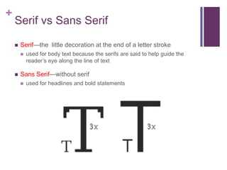 +

Serif vs Sans Serif


Serif—the little decoration at the end of a letter stroke




used for body text because the serifs are said to help guide the
reader’s eye along the line of text

Sans Serif—without serif


used for headlines and bold statements

 