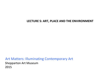 Art Matters: Illuminating Contemporary Art
Shepparton Art Museum
2015
LECTURE 5: ART, PLACE AND THE ENVIRONMENT
 
