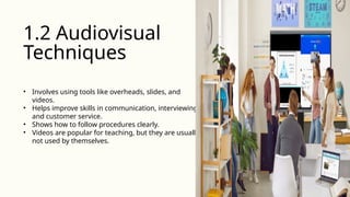 • Involves using tools like overheads, slides, and
videos.
• Helps improve skills in communication, interviewing,
and customer service.
• Shows how to follow procedures clearly.
• Videos are popular for teaching, but they are usually
not used by themselves.
1.2 Audiovisual
Techniques
 