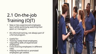 • New or less experienced employees
learn while working by watching their
peers or managers.
• It’s informal training, not always part of
a formal program.
• Useful for:
• Training newly hired employees.
• Upgrading skills of experienced
employees.
• Cross-training employees in different
roles.
• Helping transferred or promoted
employees get settled.
2.1 On-the-job
Training (OJT)
 