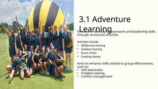 Focuses on developing teamwork and leadership skills
through structured activities.
Activities include:
• Wilderness training
• Outdoor training
• Drum circles
• Cooking classes
Aims to enhance skills related to group effectiveness,
such as:
• Self-awareness
• Problem-solving
• Conflict management
3.1 Adventure
Learning
 