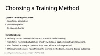 Choosing a Training Method
Types of Learning Outcomes:
• Knowledge acquisition
• Skill development
• Behavioral change
Considerations:
• Learning: Assess how well the method promotes understanding.
• Transfer of Training: Evaluate how effectively skills are applied in real-world situations.
• Cost Evaluation: Analyze the costs associated with the training method.
• Effectiveness: Consider how effective the training method is in achieving desired outcomes.
Team Building activities: https://youtu.be/lcv4n9qK6ZQ?si=mtPZyPDMZHtlt2dZ
 