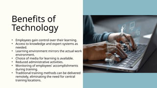 • Employees gain control over their learning.
• Access to knowledge and expert systems as
needed.
• Learning environment mirrors the actual work
environment.
• Choice of media for learning is available.
• Reduced administrative activities.
• Monitoring of employees' accomplishments
during training.
• Traditional training methods can be delivered
remotely, eliminating the need for central
training locations.
Benefits of
Technology
 
