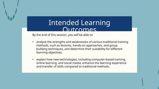 Intended Learning
Outcomes
By the end of this session, you will be able to:
• analyze the strengths and weaknesses of various traditional training
methods, such as lectures, hands-on approaches, and group
building techniques, and determine their suitability for different
learning objectives.
• explain how new technologies, including computer-based training,
online learning, and social media, enhance the learning experience
and transfer of skills compared to traditional methods.
 