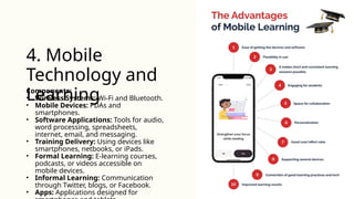 Components:
• Wireless Systems: Wi-Fi and Bluetooth.
• Mobile Devices: PDAs and
smartphones.
• Software Applications: Tools for audio,
word processing, spreadsheets,
internet, email, and messaging.
• Training Delivery: Using devices like
smartphones, netbooks, or iPads.
• Formal Learning: E-learning courses,
podcasts, or videos accessible on
mobile devices.
• Informal Learning: Communication
through Twitter, blogs, or Facebook.
• Apps: Applications designed for
4. Mobile
Technology and
Learning
 