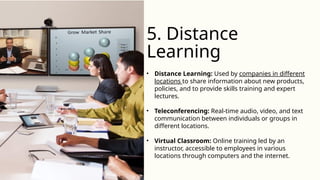 • Distance Learning: Used by companies in different
locations to share information about new products,
policies, and to provide skills training and expert
lectures.
• Teleconferencing: Real-time audio, video, and text
communication between individuals or groups in
different locations.
• Virtual Classroom: Online training led by an
instructor, accessible to employees in various
locations through computers and the internet.
5. Distance
Learning
 