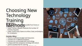 Advantages:
• Cost Savings: Training is accessible from home or
office.
• Fewer Trainers Needed: Reduces the number of
trainers required.
• Lower Travel Costs: Saves on airfare, food, and lodging
for employees.
Consider When:
• There’s a sufficient budget and resources.
• Trainees are in different locations.
• Trainees are comfortable with technology.
• It aligns with the company’s strategy and culture.
• There’s limited time for training.
Choosing New
Technology
Training
Methods
 