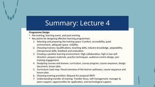 Summary: Lecture 4
Programme Design
• Pre-training, learning event, and post-training.
• Key points for designing effective learning programmes:
1. Selecting and preparing the training space: Comfort, accessibility, quiet
environment, adequate space, visibility.
2. Choosing trainers: Qualifications, teaching skills, industry knowledge, adaptability,
interpersonal skills, feedback and evaluation.
3. Creating a positive learning environment: High collaboration, high vs low self-
direction, prepare materials, practice techniques, audience-centric design, pre-
training engagement.
4. Designing courses and lessons: curriculum, course program, course sequence, design
document, lesson plan.
5. Curriculum road map: Visual overview of the learner pathways, course sequence and
lesson plan.
6. Choosing training providers: Request for proposal (RFP)
7. Understanding transfer of training: Transfer focus, self-management, manager &
peers support, opportunities for application, and technological support.
 