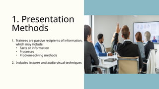 1. Trainees are passive recipients of information,
which may include:
• Facts or information
• Processes
• Problem-solving methods
2. Includes lectures and audio-visual techniques
1. Presentation
Methods
 