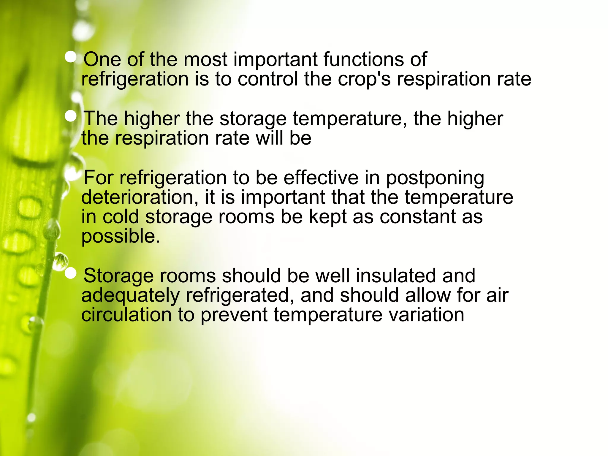 One of the most important functions of
refrigeration is to control the crop's respiration rate
The higher the storage temperature, the higher
the respiration rate will be
For refrigeration to be effective in postponing
deterioration, it is important that the temperature
in cold storage rooms be kept as constant as
possible.
Storage rooms should be well insulated and
adequately refrigerated, and should allow for air
circulation to prevent temperature variation
 