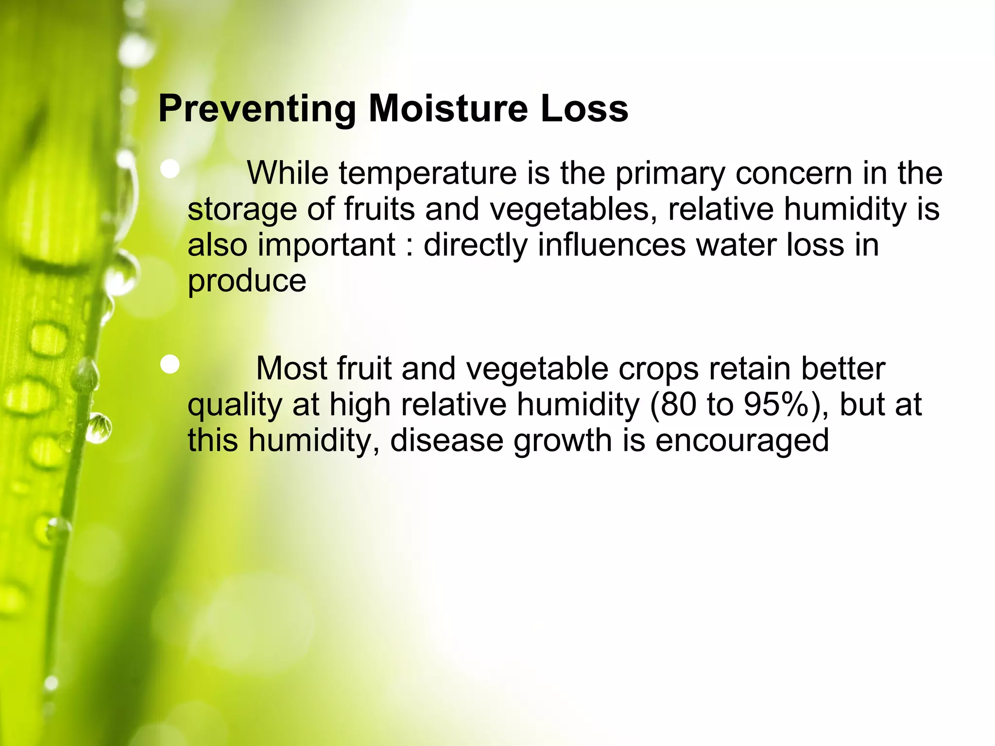  While temperature is the primary concern in the
storage of fruits and vegetables, relative humidity is
also important : directly influences water loss in
produce
 Most fruit and vegetable crops retain better
quality at high relative humidity (80 to 95%), but at
this humidity, disease growth is encouraged
Preventing Moisture Loss
 