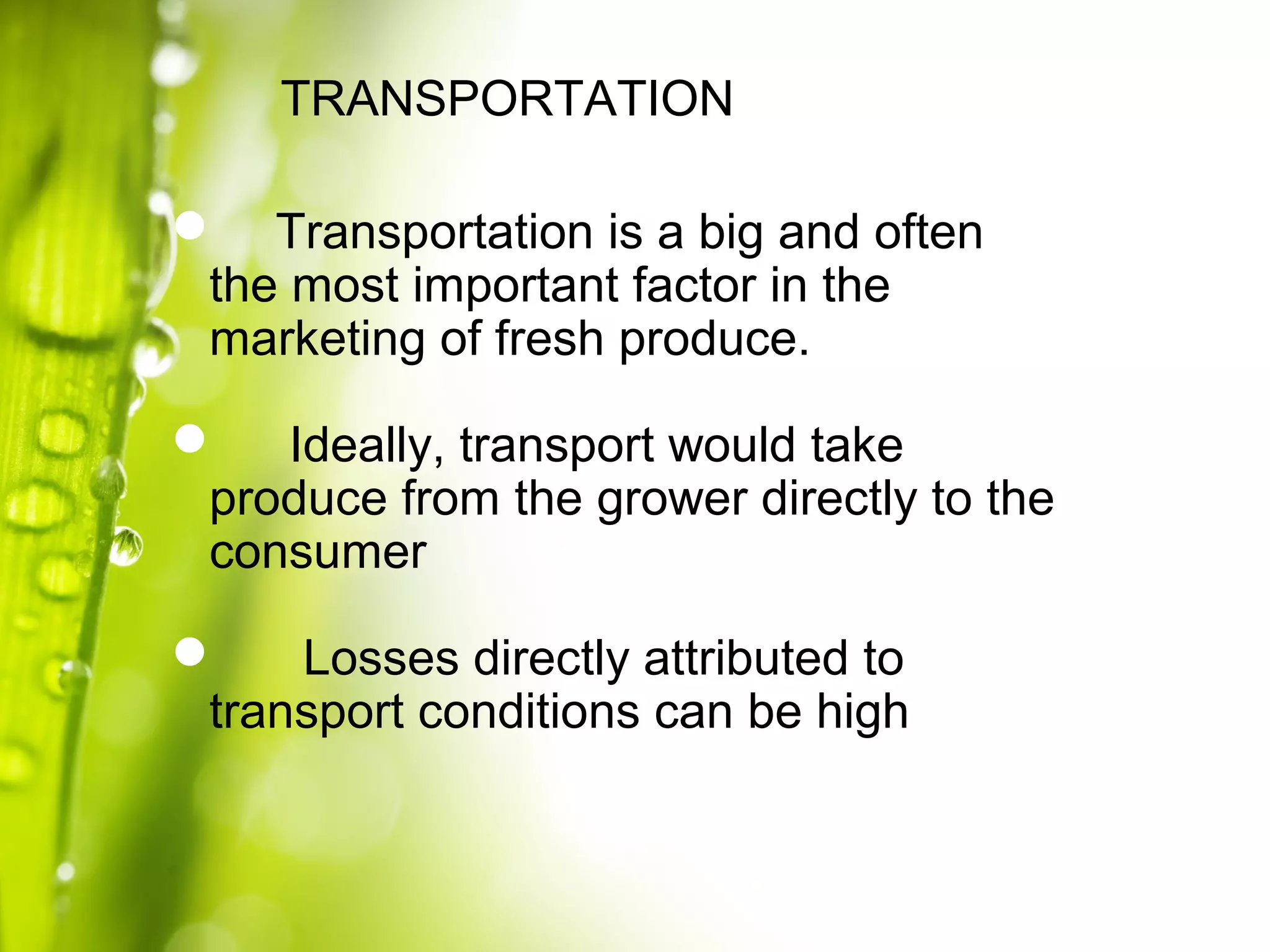  Transportation is a big and often
the most important factor in the
marketing of fresh produce.
 Ideally, transport would take
produce from the grower directly to the
consumer
 Losses directly attributed to
transport conditions can be high
TRANSPORTATION
 