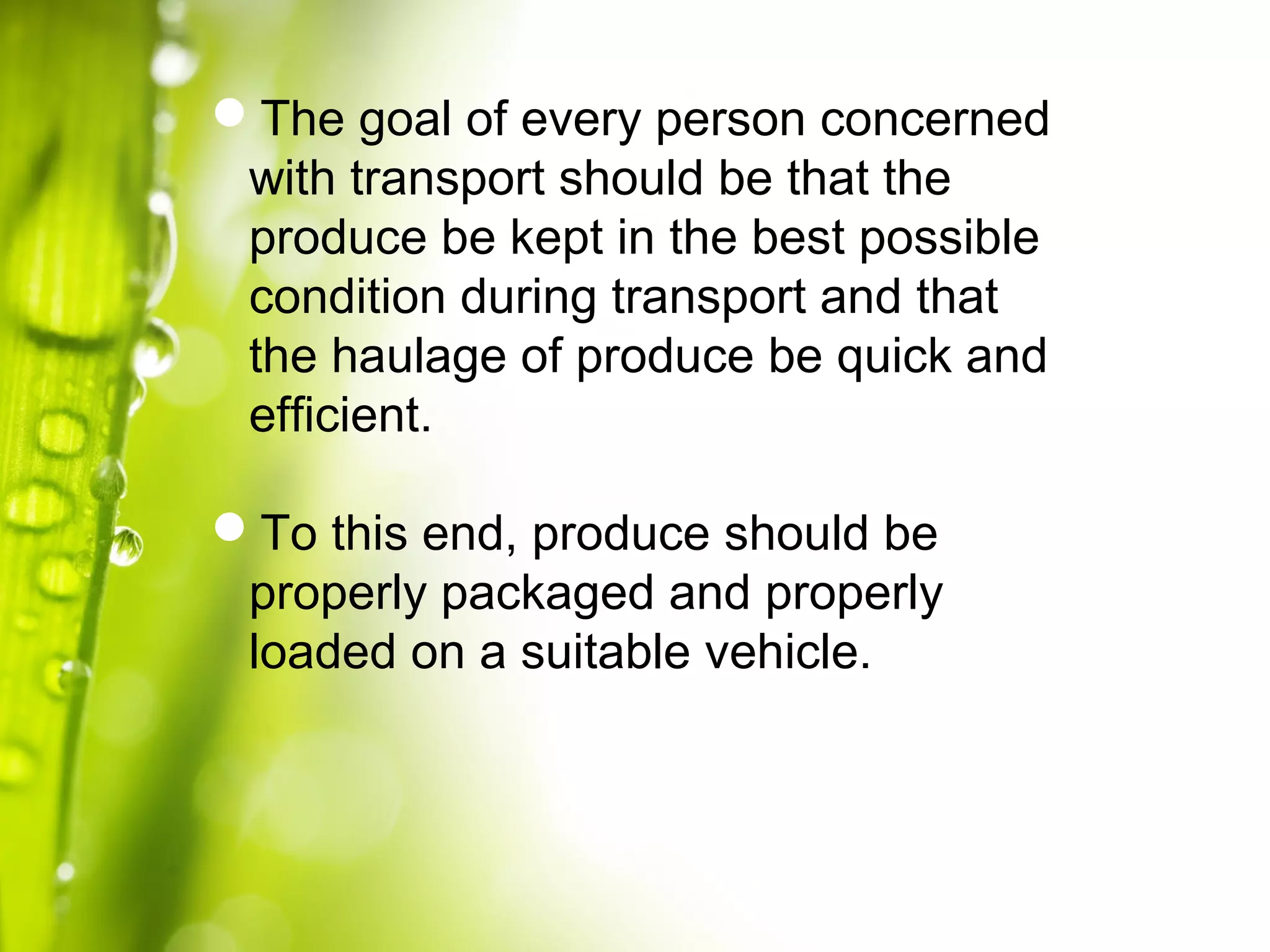 The goal of every person concerned
with transport should be that the
produce be kept in the best possible
condition during transport and that
the haulage of produce be quick and
efficient.
To this end, produce should be
properly packaged and properly
loaded on a suitable vehicle.
 