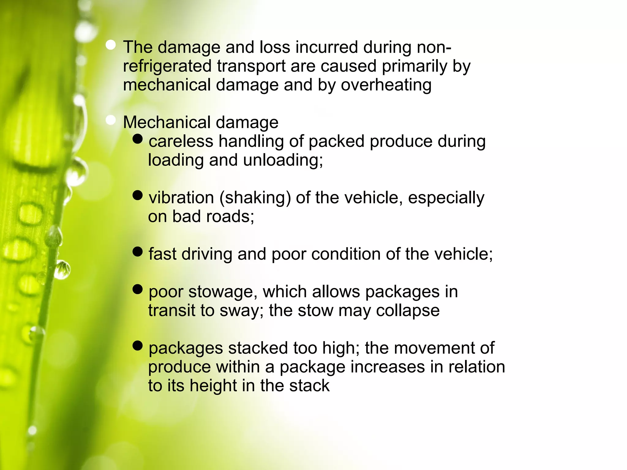 The damage and loss incurred during non-
refrigerated transport are caused primarily by
mechanical damage and by overheating
Mechanical damage
careless handling of packed produce during
loading and unloading;
vibration (shaking) of the vehicle, especially
on bad roads;
fast driving and poor condition of the vehicle;
poor stowage, which allows packages in
transit to sway; the stow may collapse
packages stacked too high; the movement of
produce within a package increases in relation
to its height in the stack
 