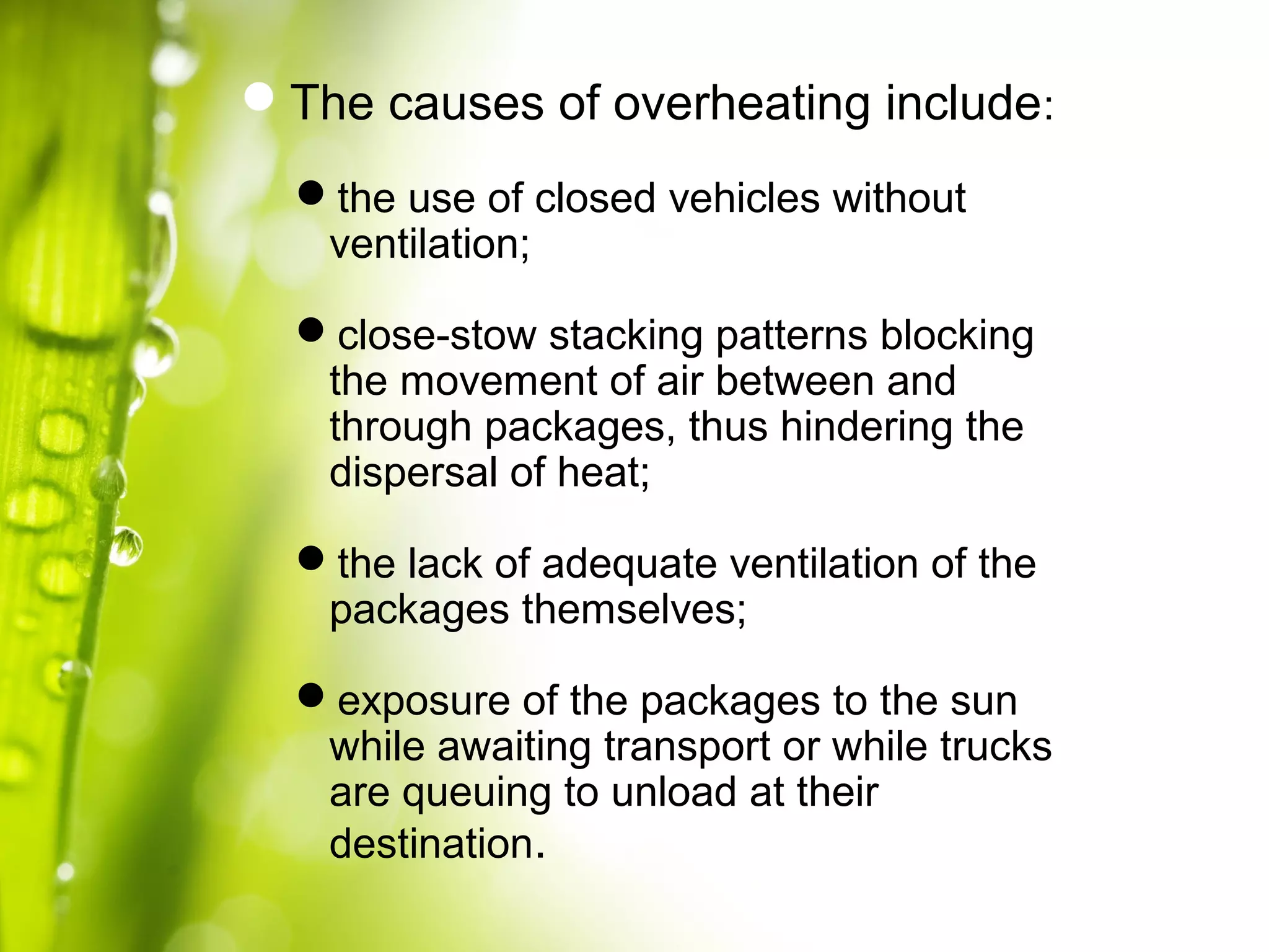 The causes of overheating include:
the use of closed vehicles without
ventilation;
close-stow stacking patterns blocking
the movement of air between and
through packages, thus hindering the
dispersal of heat;
the lack of adequate ventilation of the
packages themselves;
exposure of the packages to the sun
while awaiting transport or while trucks
are queuing to unload at their
destination.
 