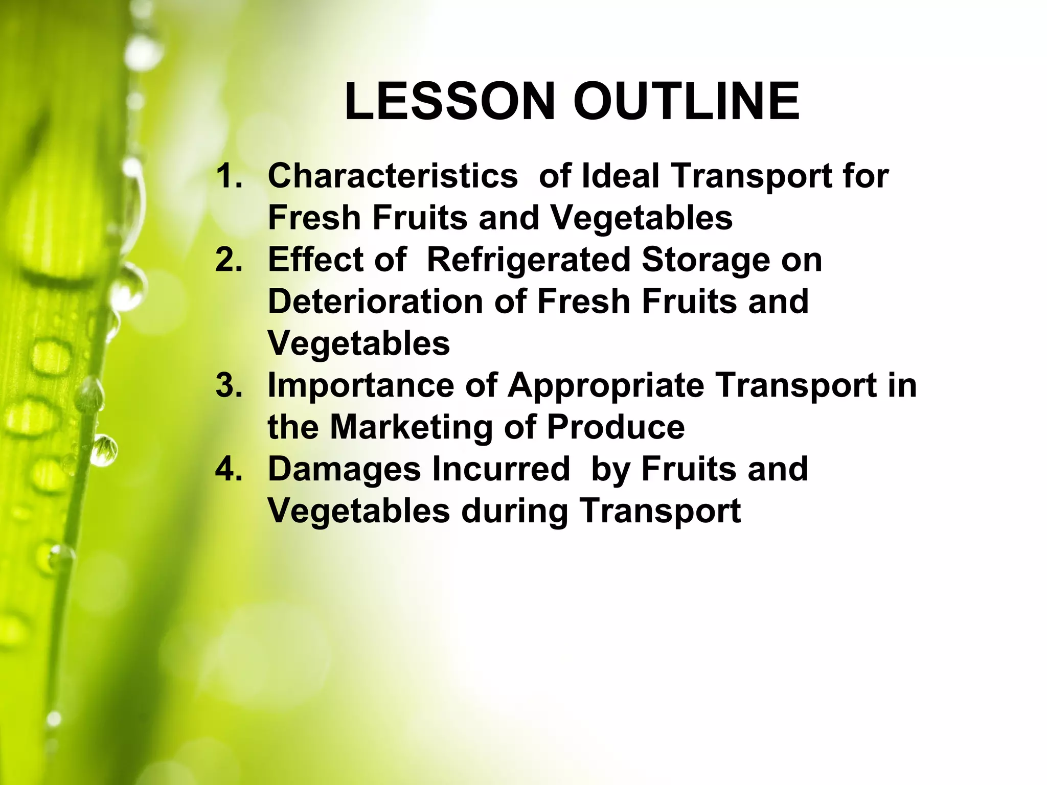 LESSON OUTLINE
1. Characteristics of Ideal Transport for
Fresh Fruits and Vegetables
2. Effect of Refrigerated Storage on
Deterioration of Fresh Fruits and
Vegetables
3. Importance of Appropriate Transport in
the Marketing of Produce
4. Damages Incurred by Fruits and
Vegetables during Transport
 