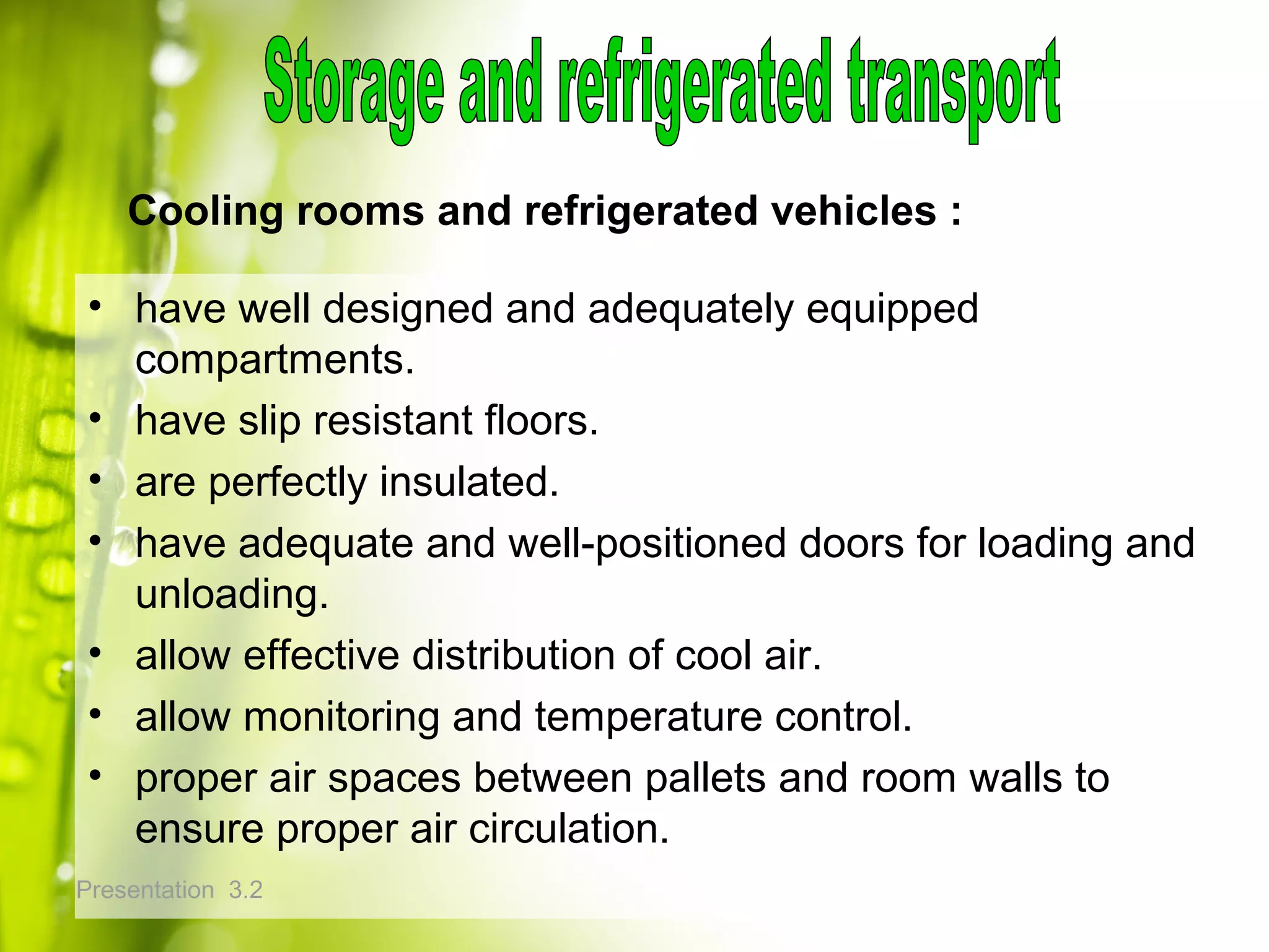 Presentation 3.2
• have well designed and adequately equipped
compartments.
• have slip resistant floors.
• are perfectly insulated.
• have adequate and well-positioned doors for loading and
unloading.
• allow effective distribution of cool air.
• allow monitoring and temperature control.
• proper air spaces between pallets and room walls to
ensure proper air circulation.
Cooling rooms and refrigerated vehicles :
 