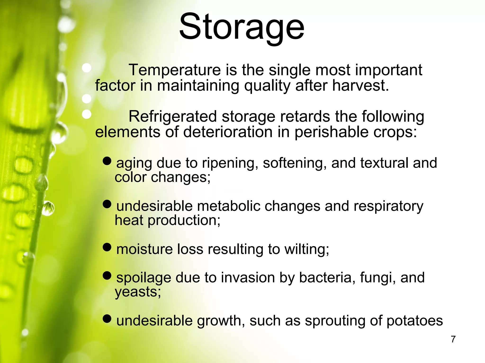 Storage
7
 Temperature is the single most important
factor in maintaining quality after harvest.

 Refrigerated storage retards the following
elements of deterioration in perishable crops:
aging due to ripening, softening, and textural and
color changes;
undesirable metabolic changes and respiratory
heat production;
moisture loss resulting to wilting;
spoilage due to invasion by bacteria, fungi, and
yeasts;
undesirable growth, such as sprouting of potatoes
 
