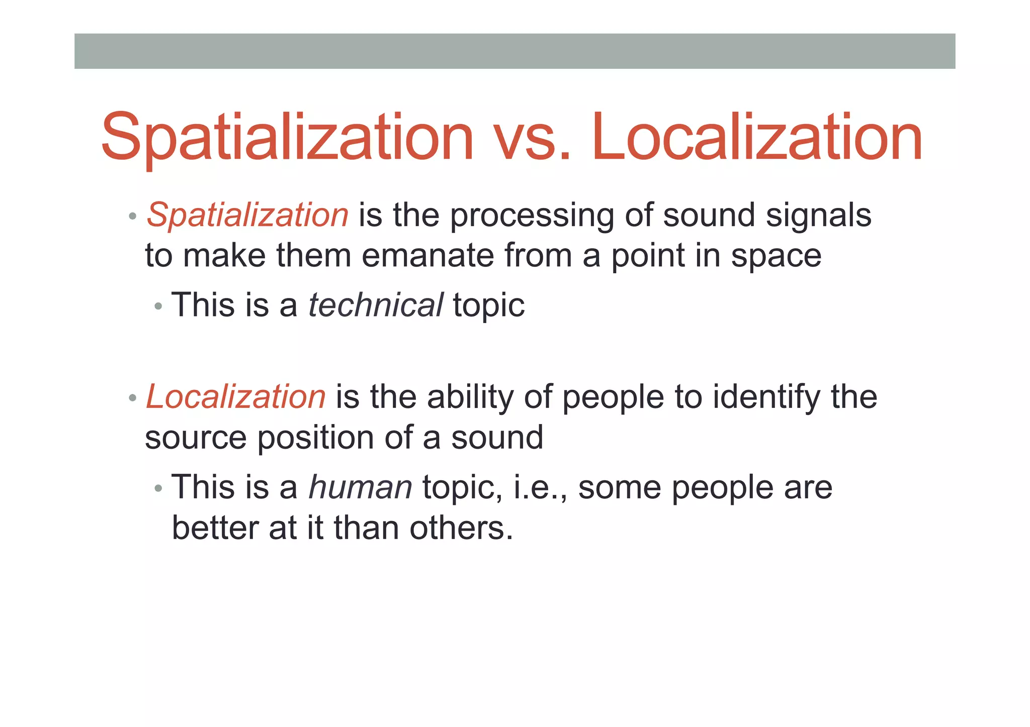 Spatialization vs. Localization
• Spatialization is the processing of sound signals
to make them emanate from a point in space
• This is a technical topic
• Localization is the ability of people to identify the
source position of a sound
• This is a human topic, i.e., some people are
better at it than others.
 