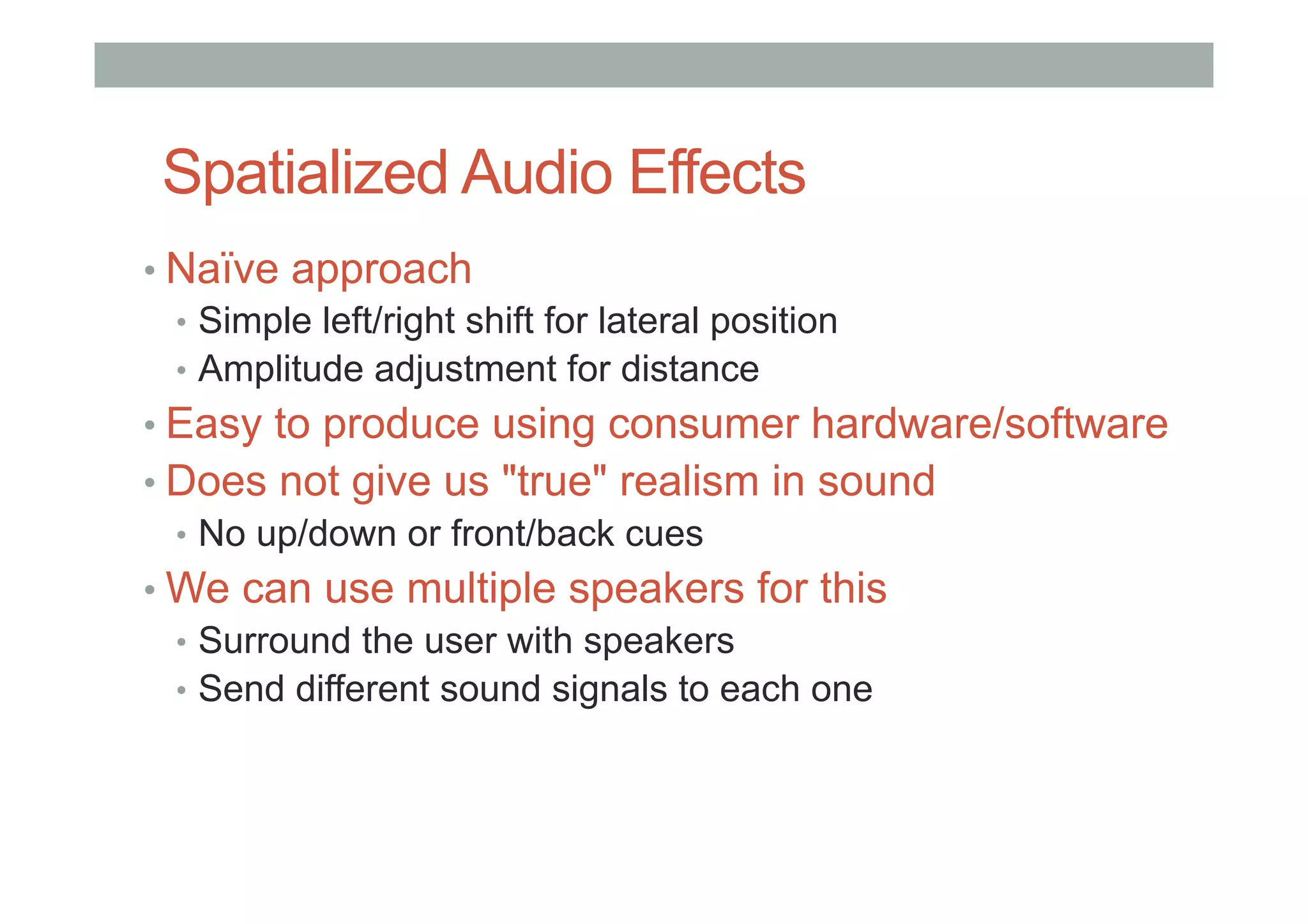 Spatialized Audio Effects
• Naïve approach
•  Simple left/right shift for lateral position
•  Amplitude adjustment for distance
• Easy to produce using consumer hardware/software
• Does not give us "true" realism in sound
•  No up/down or front/back cues
• We can use multiple speakers for this
•  Surround the user with speakers
•  Send different sound signals to each one
 