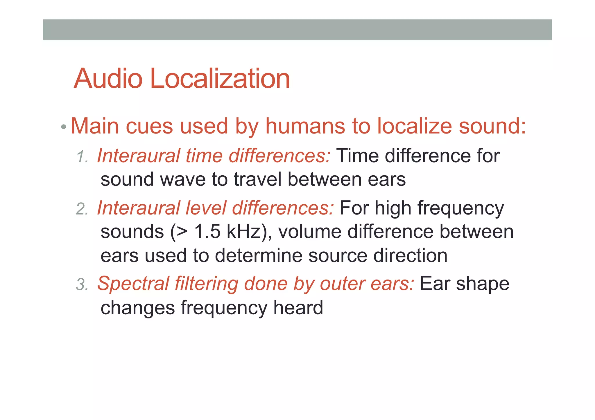 Audio Localization
• Main cues used by humans to localize sound:
1.  Interaural time differences: Time difference for
sound wave to travel between ears
2.  Interaural level differences: For high frequency
sounds (> 1.5 kHz), volume difference between
ears used to determine source direction
3.  Spectral filtering done by outer ears: Ear shape
changes frequency heard
 