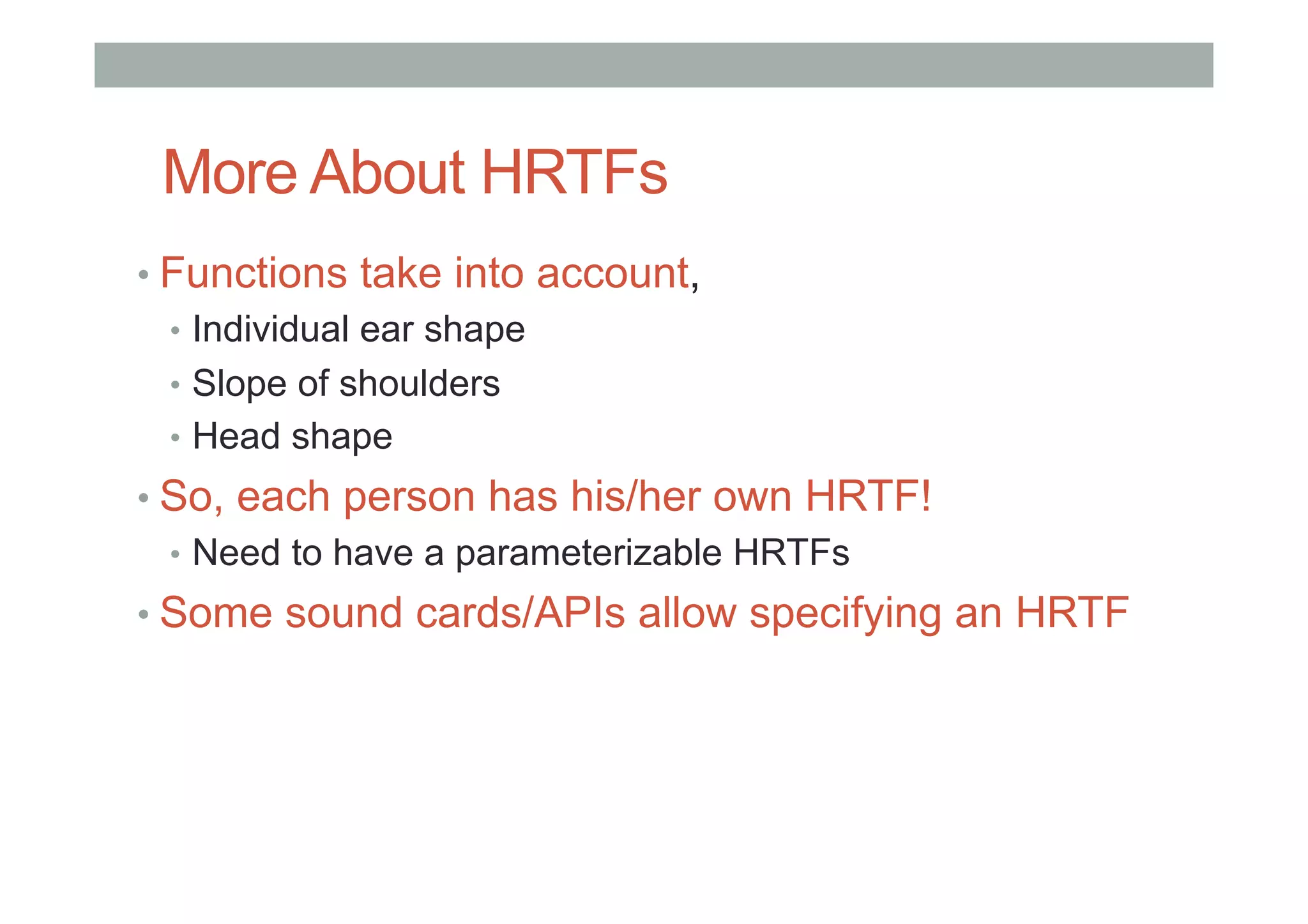 More About HRTFs
• Functions take into account,
•  Individual ear shape
•  Slope of shoulders
•  Head shape
• So, each person has his/her own HRTF!
•  Need to have a parameterizable HRTFs
• Some sound cards/APIs allow specifying an HRTF
 