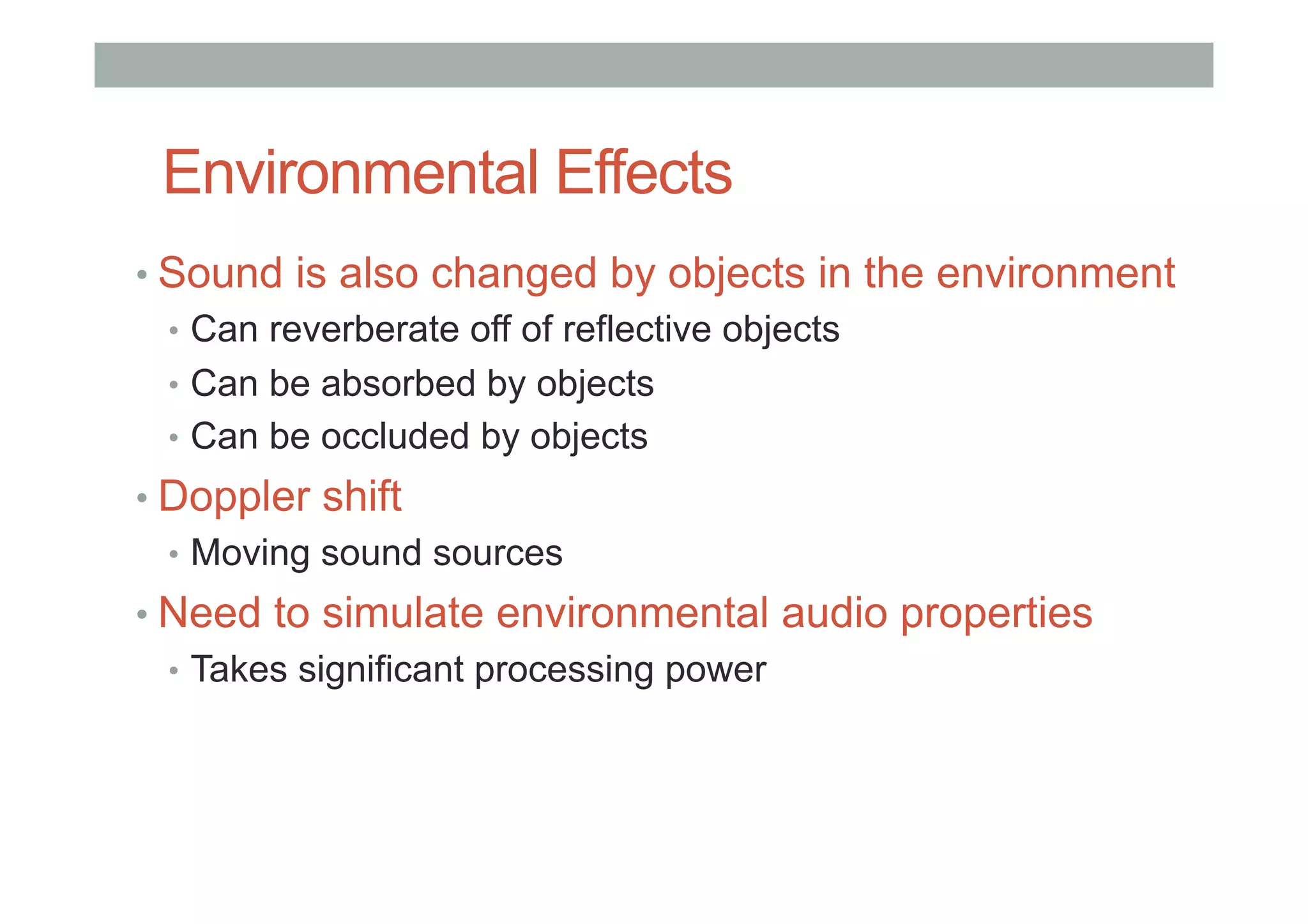Environmental Effects
• Sound is also changed by objects in the environment
•  Can reverberate off of reflective objects
•  Can be absorbed by objects
•  Can be occluded by objects
• Doppler shift
•  Moving sound sources
• Need to simulate environmental audio properties
•  Takes significant processing power
 