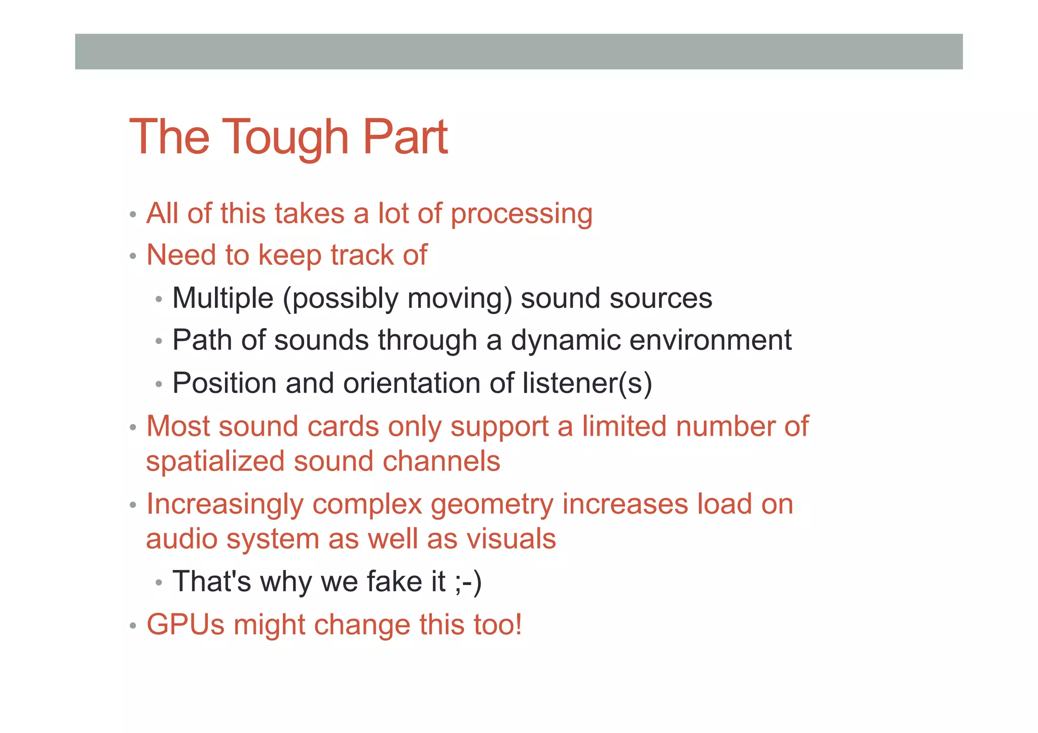 The Tough Part
•  All of this takes a lot of processing
•  Need to keep track of
•  Multiple (possibly moving) sound sources
•  Path of sounds through a dynamic environment
•  Position and orientation of listener(s)
•  Most sound cards only support a limited number of
spatialized sound channels
•  Increasingly complex geometry increases load on
audio system as well as visuals
•  That's why we fake it ;-)
•  GPUs might change this too!
 