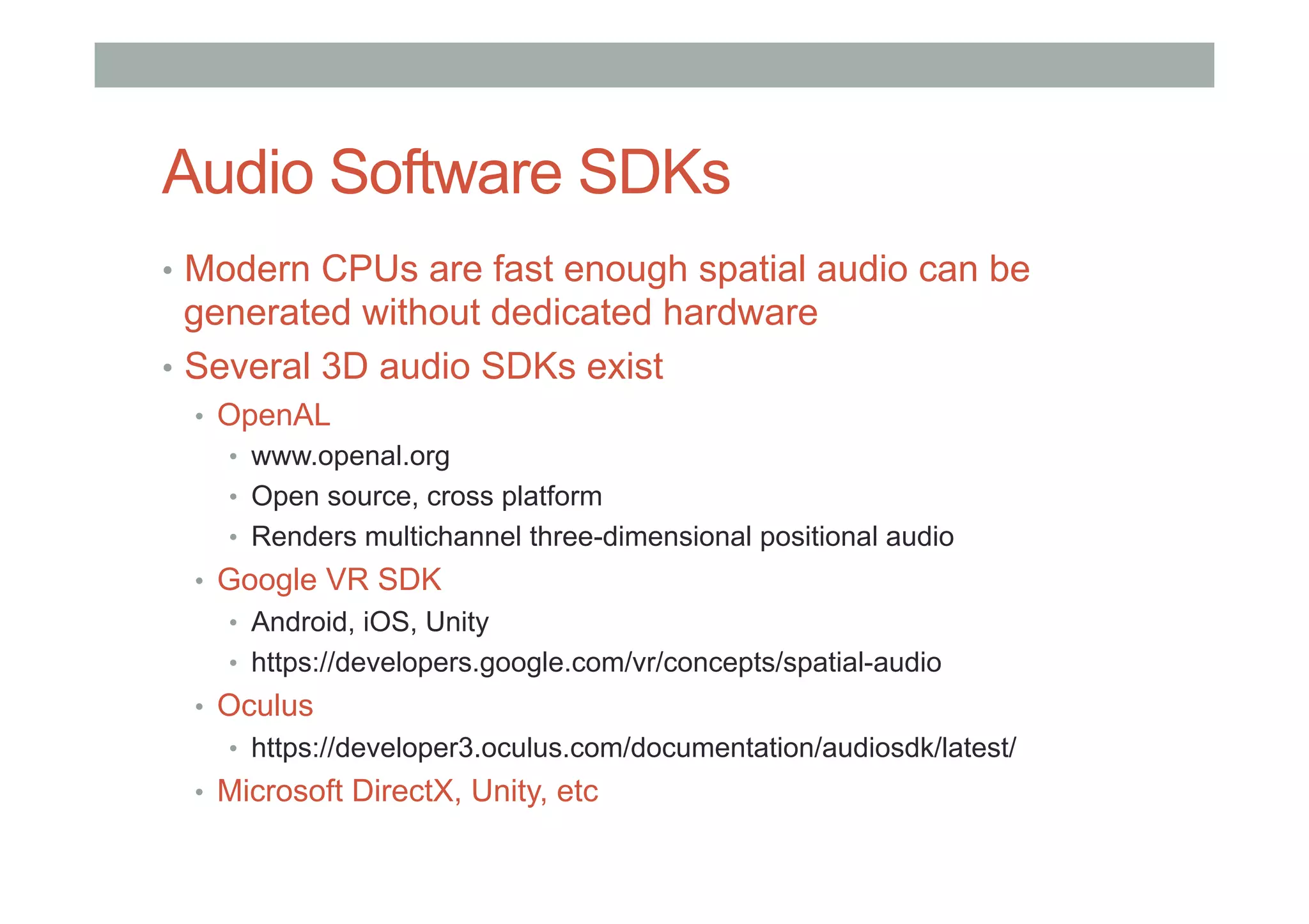 Audio Software SDKs
•  Modern CPUs are fast enough spatial audio can be
generated without dedicated hardware
•  Several 3D audio SDKs exist
•  OpenAL
•  www.openal.org
•  Open source, cross platform
•  Renders multichannel three-dimensional positional audio
•  Google VR SDK
•  Android, iOS, Unity
•  https://developers.google.com/vr/concepts/spatial-audio
•  Oculus
•  https://developer3.oculus.com/documentation/audiosdk/latest/
•  Microsoft DirectX, Unity, etc
 