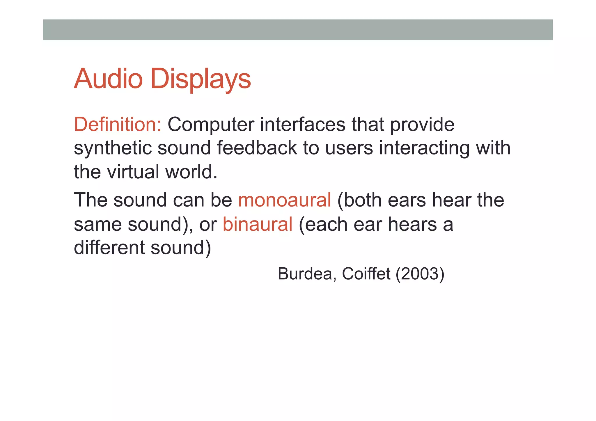 Audio Displays
Definition: Computer interfaces that provide
synthetic sound feedback to users interacting with
the virtual world.
The sound can be monoaural (both ears hear the
same sound), or binaural (each ear hears a
different sound)
Burdea, Coiffet (2003)
 