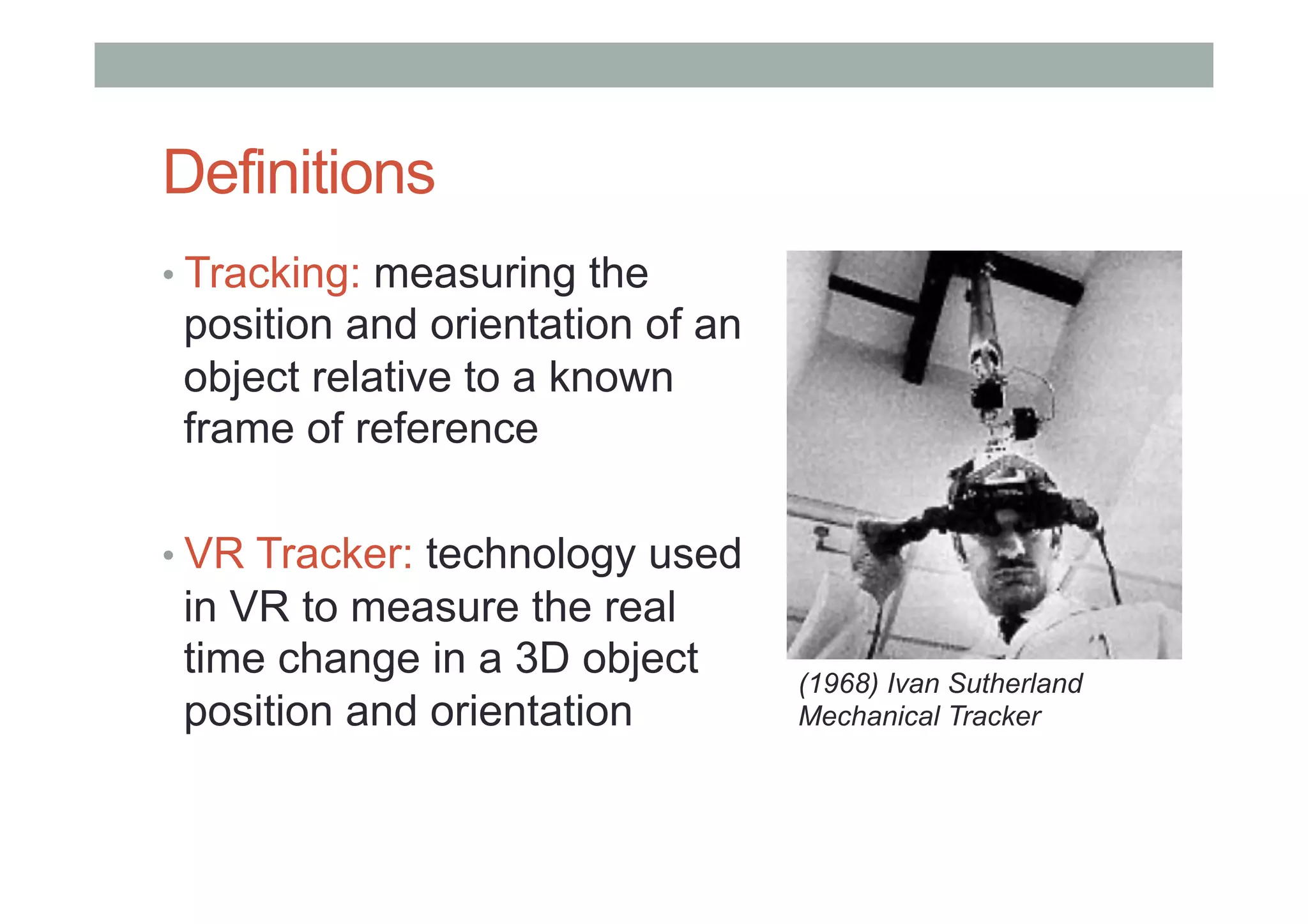 Definitions
• Tracking: measuring the
position and orientation of an
object relative to a known
frame of reference
• VR Tracker: technology used
in VR to measure the real
time change in a 3D object
position and orientation
(1968) Ivan Sutherland
Mechanical Tracker
 