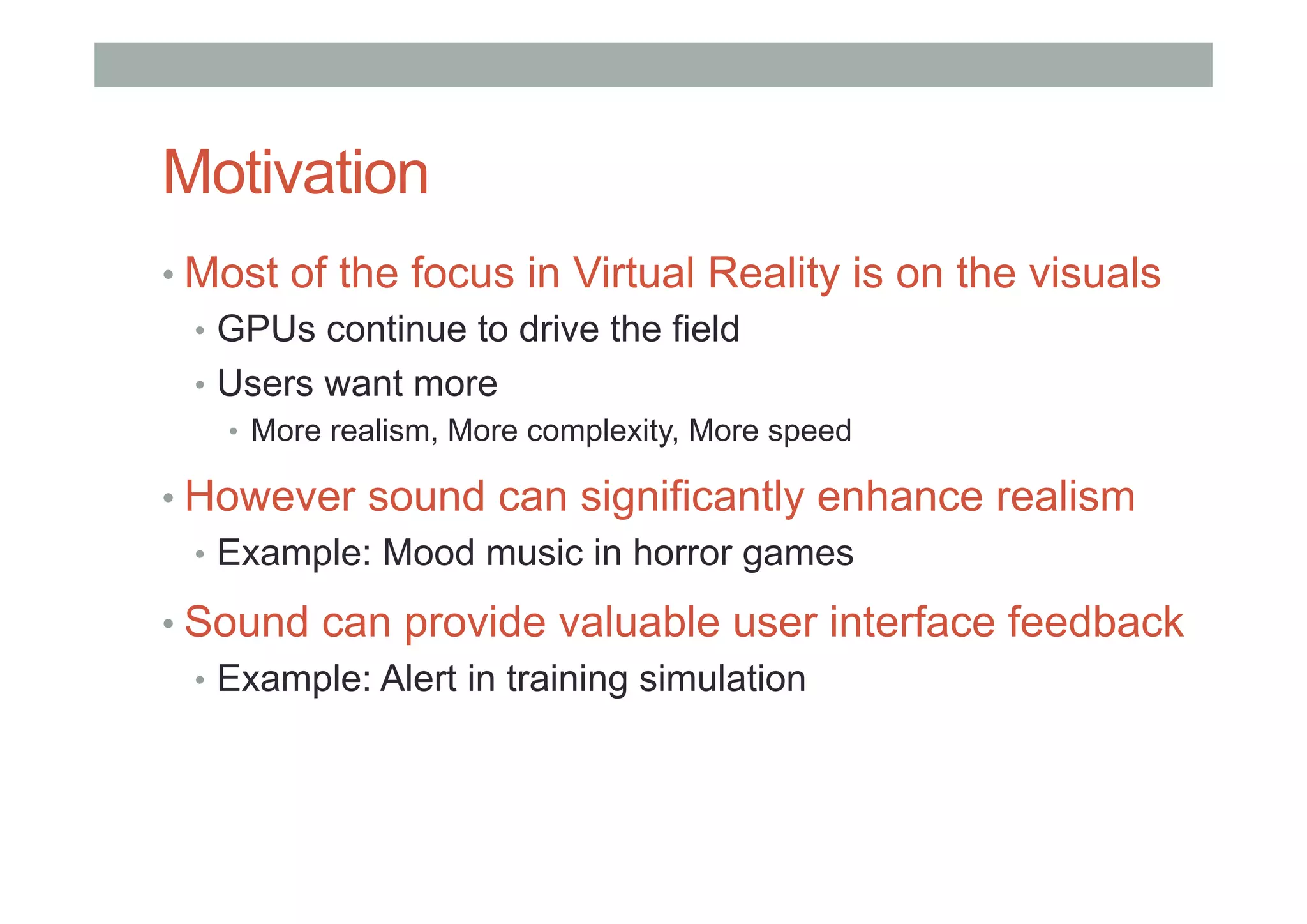 Motivation
• Most of the focus in Virtual Reality is on the visuals
•  GPUs continue to drive the field
•  Users want more
•  More realism, More complexity, More speed
• However sound can significantly enhance realism
•  Example: Mood music in horror games
• Sound can provide valuable user interface feedback
•  Example: Alert in training simulation
 