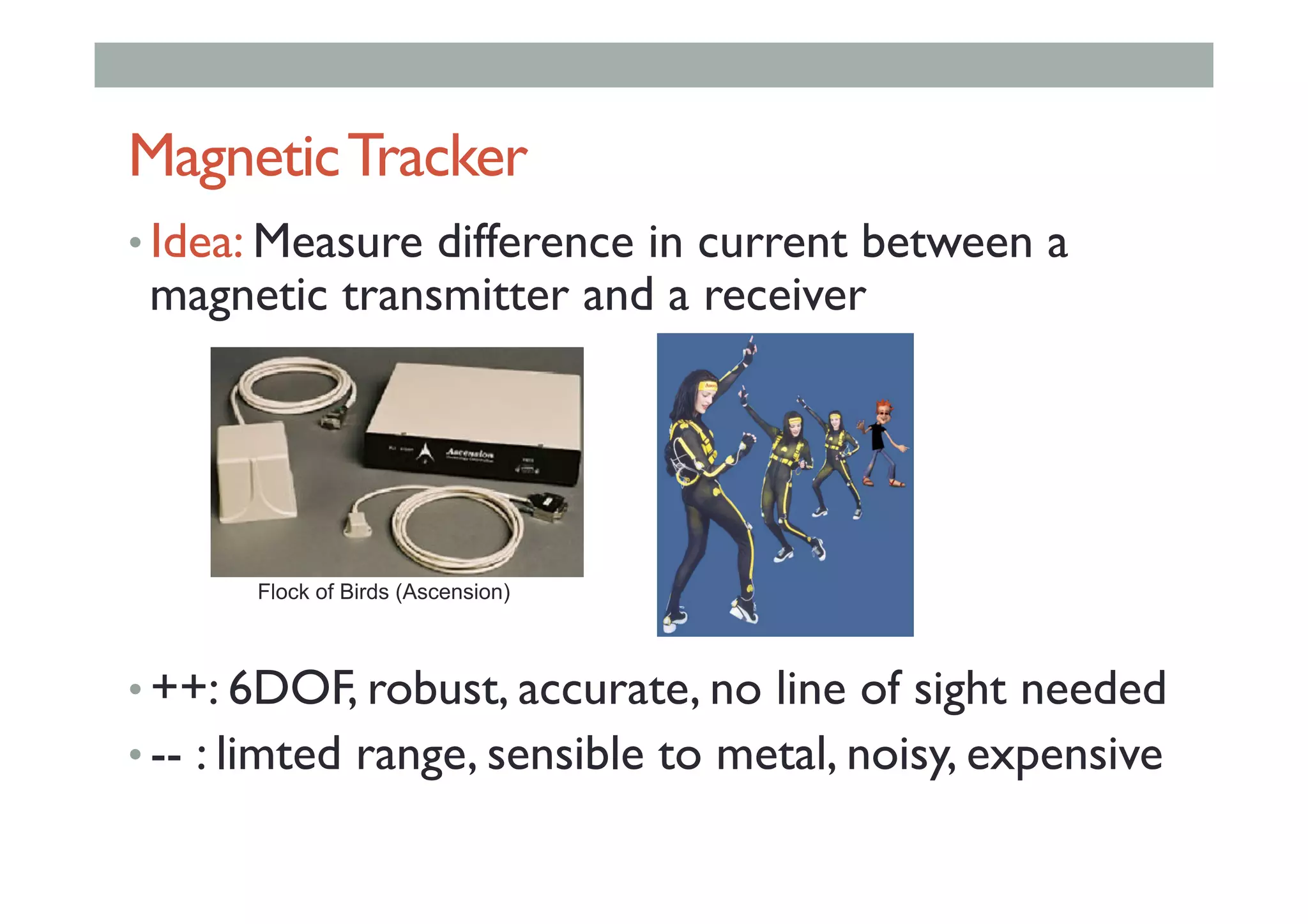 MagneticTracker
• Idea: Measure difference in current between a
magnetic transmitter and a receiver
• ++: 6DOF, robust, accurate, no line of sight needed
• -- : limted range, sensible to metal, noisy, expensive
Flock of Birds (Ascension)
 