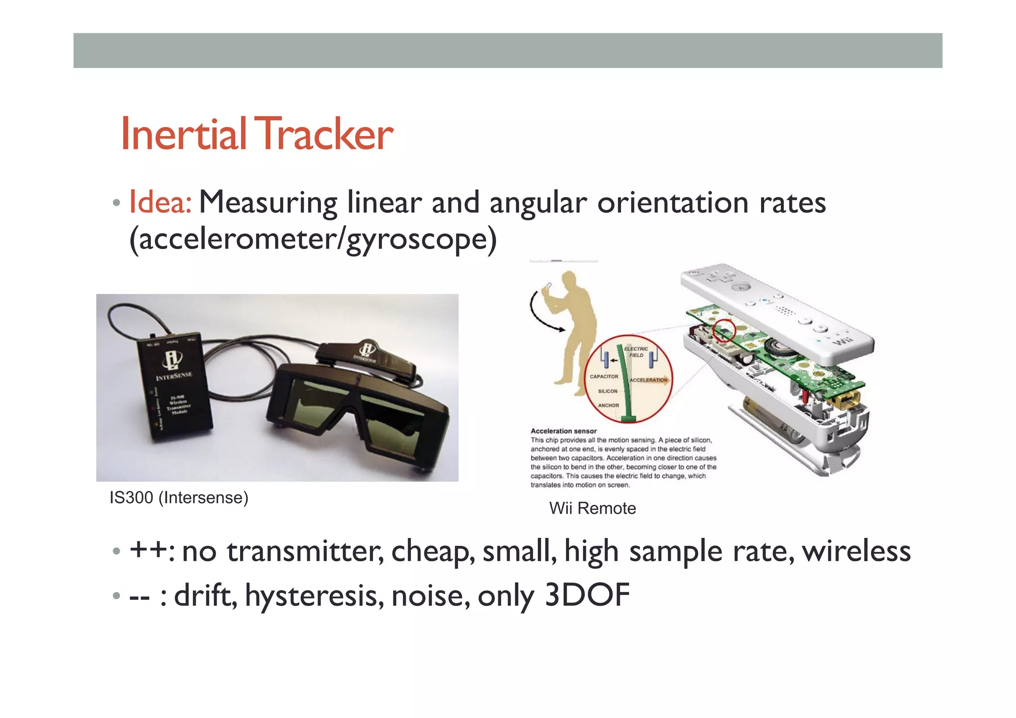InertialTracker
• Idea: Measuring linear and angular orientation rates
(accelerometer/gyroscope)
• ++: no transmitter, cheap, small, high sample rate, wireless
• -- : drift, hysteresis, noise, only 3DOF
IS300 (Intersense)
Wii Remote
 