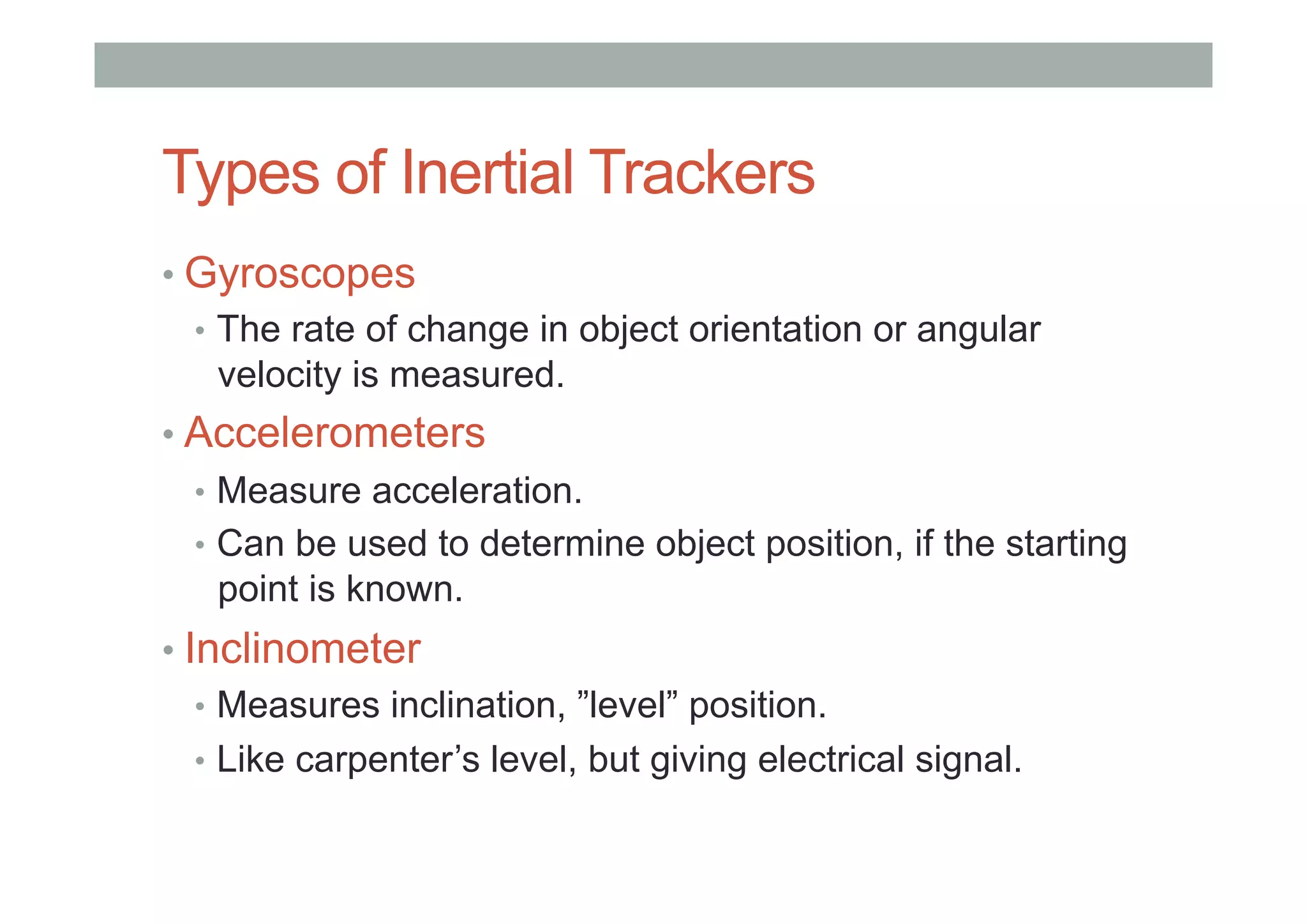 Types of Inertial Trackers
• Gyroscopes
•  The rate of change in object orientation or angular
velocity is measured.
• Accelerometers
•  Measure acceleration.
•  Can be used to determine object position, if the starting
point is known.
• Inclinometer
•  Measures inclination, ”level” position.
•  Like carpenter’s level, but giving electrical signal.
 