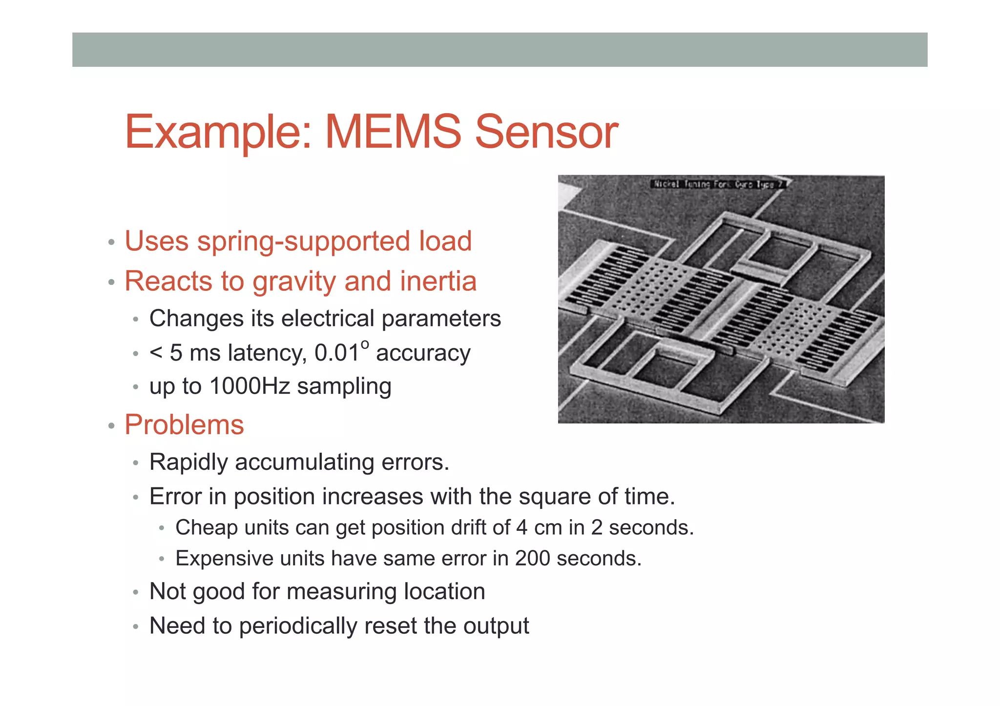 Example: MEMS Sensor
•  Uses spring-supported load
•  Reacts to gravity and inertia
•  Changes its electrical parameters
•  < 5 ms latency, 0.01
o
accuracy
•  up to 1000Hz sampling
•  Problems
•  Rapidly accumulating errors.
•  Error in position increases with the square of time.
•  Cheap units can get position drift of 4 cm in 2 seconds.
•  Expensive units have same error in 200 seconds.
•  Not good for measuring location
•  Need to periodically reset the output
 