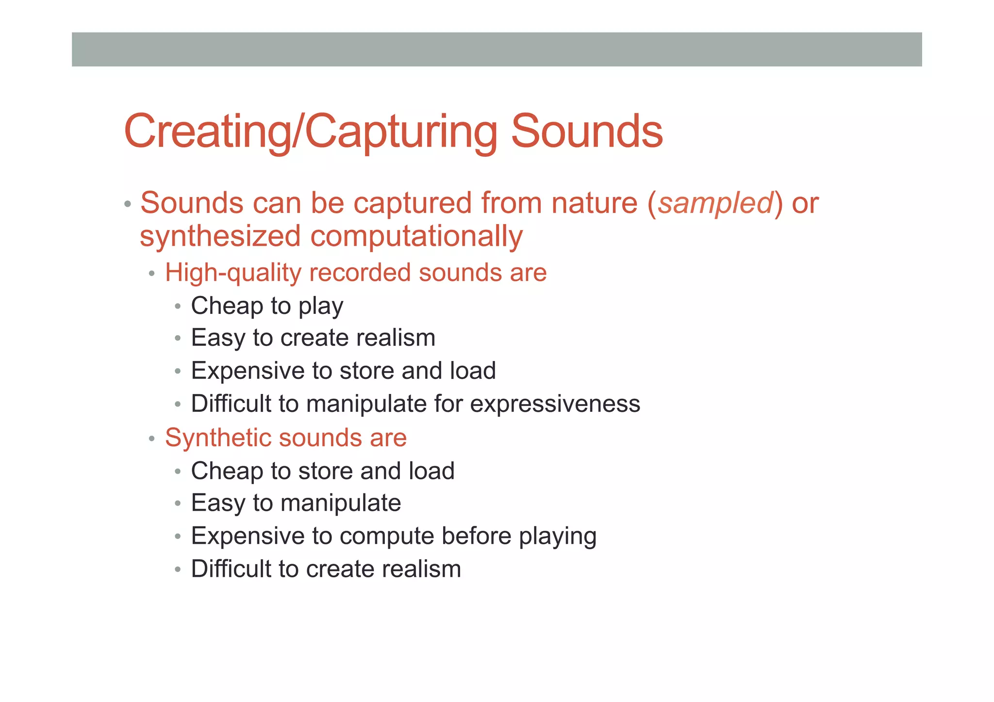 Creating/Capturing Sounds
•  Sounds can be captured from nature (sampled) or
synthesized computationally
•  High-quality recorded sounds are
•  Cheap to play
•  Easy to create realism
•  Expensive to store and load
•  Difficult to manipulate for expressiveness
•  Synthetic sounds are
•  Cheap to store and load
•  Easy to manipulate
•  Expensive to compute before playing
•  Difficult to create realism
 