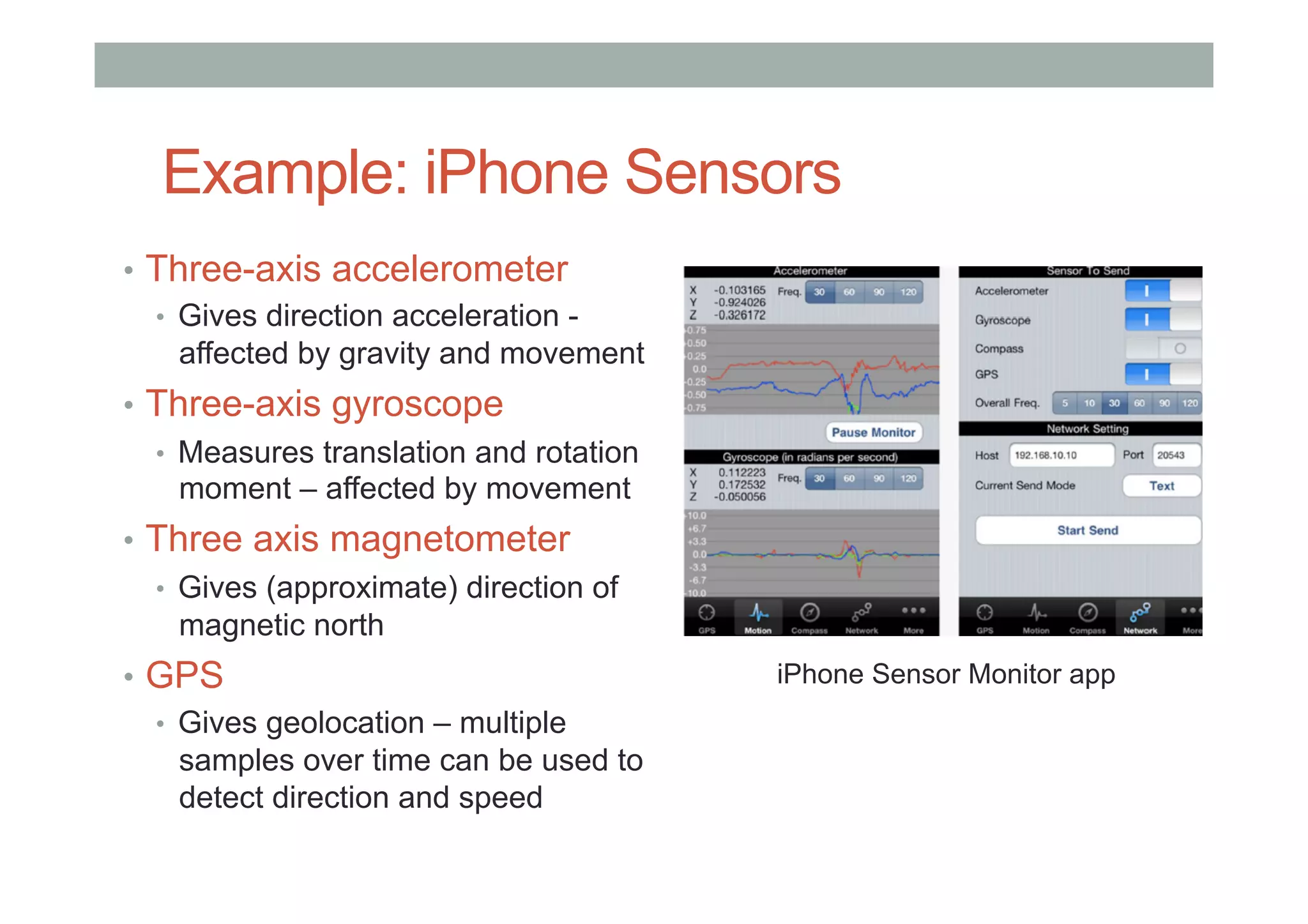 Example: iPhone Sensors
•  Three-axis accelerometer
•  Gives direction acceleration -
affected by gravity and movement
•  Three-axis gyroscope
•  Measures translation and rotation
moment – affected by movement
•  Three axis magnetometer
•  Gives (approximate) direction of
magnetic north
•  GPS
•  Gives geolocation – multiple
samples over time can be used to
detect direction and speed
iPhone Sensor Monitor app
 