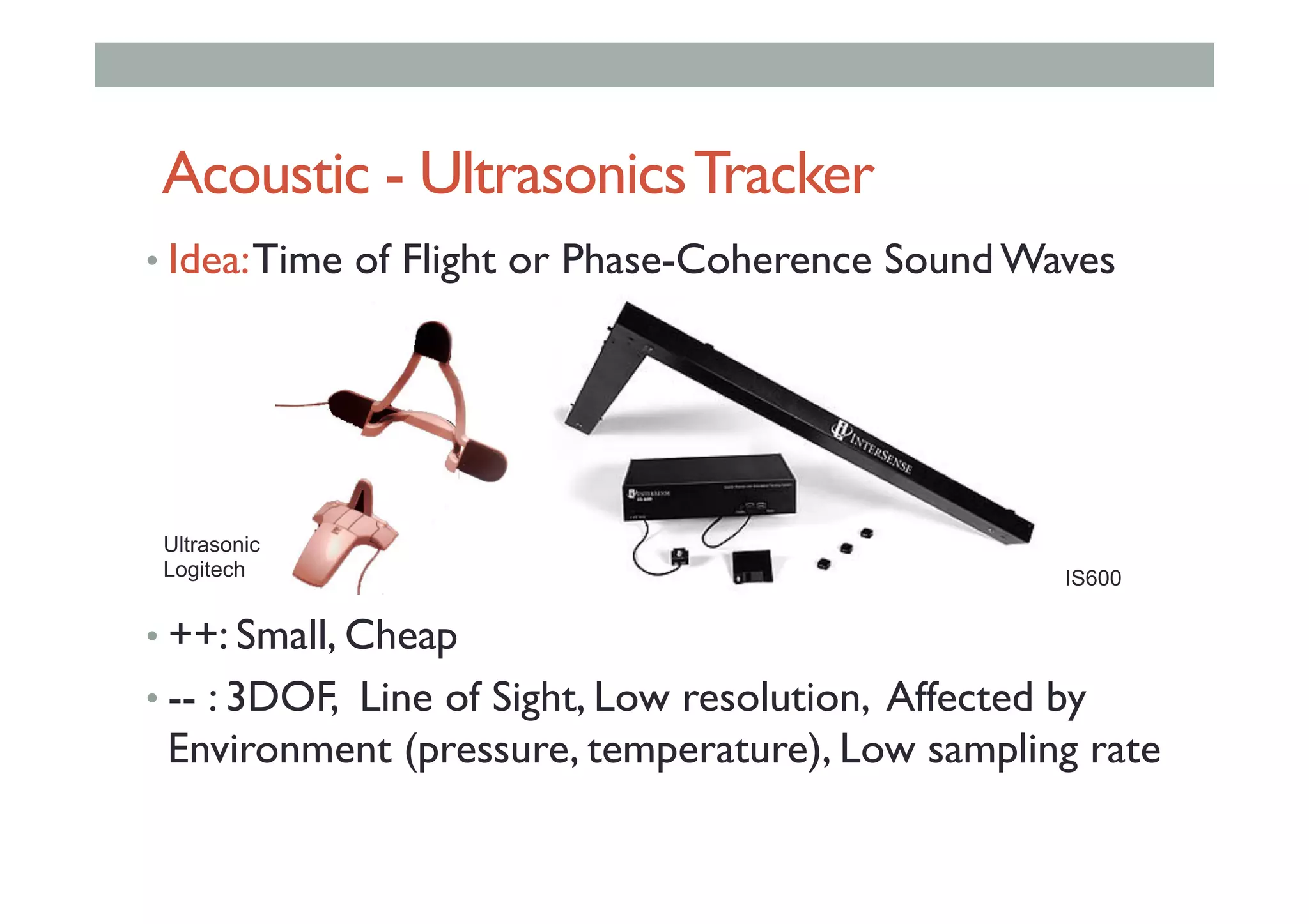 Acoustic - UltrasonicsTracker
• Idea:Time of Flight or Phase-Coherence Sound Waves
• ++: Small, Cheap
• -- : 3DOF, Line of Sight, Low resolution, Affected by
Environment (pressure, temperature), Low sampling rate
Ultrasonic
Logitech IS600
 