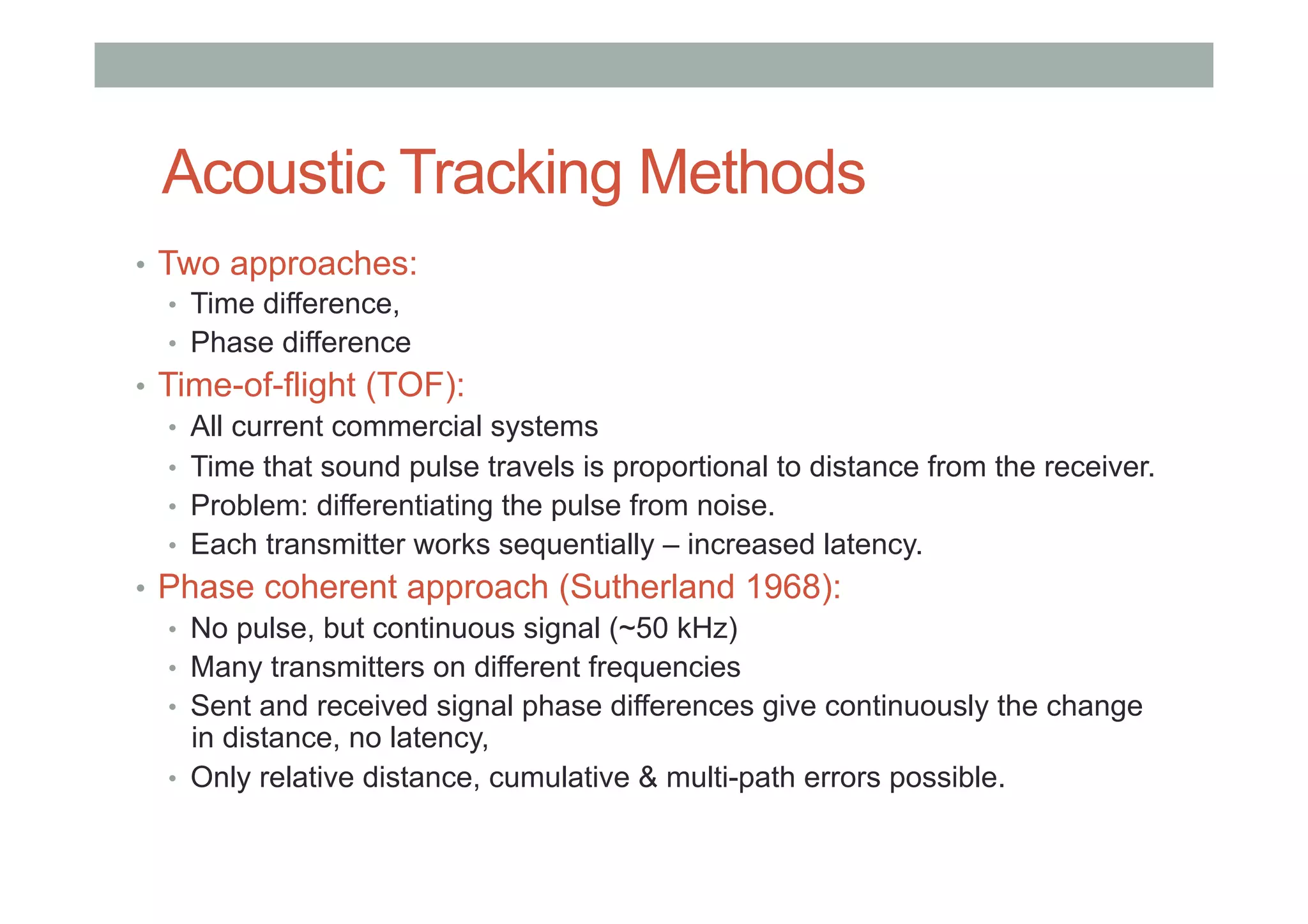 Acoustic Tracking Methods
•  Two approaches:
•  Time difference,
•  Phase difference
•  Time-of-flight (TOF):
•  All current commercial systems
•  Time that sound pulse travels is proportional to distance from the receiver.
•  Problem: differentiating the pulse from noise.
•  Each transmitter works sequentially – increased latency.
•  Phase coherent approach (Sutherland 1968):
•  No pulse, but continuous signal (~50 kHz)
•  Many transmitters on different frequencies
•  Sent and received signal phase differences give continuously the change
in distance, no latency,
•  Only relative distance, cumulative & multi-path errors possible.
 