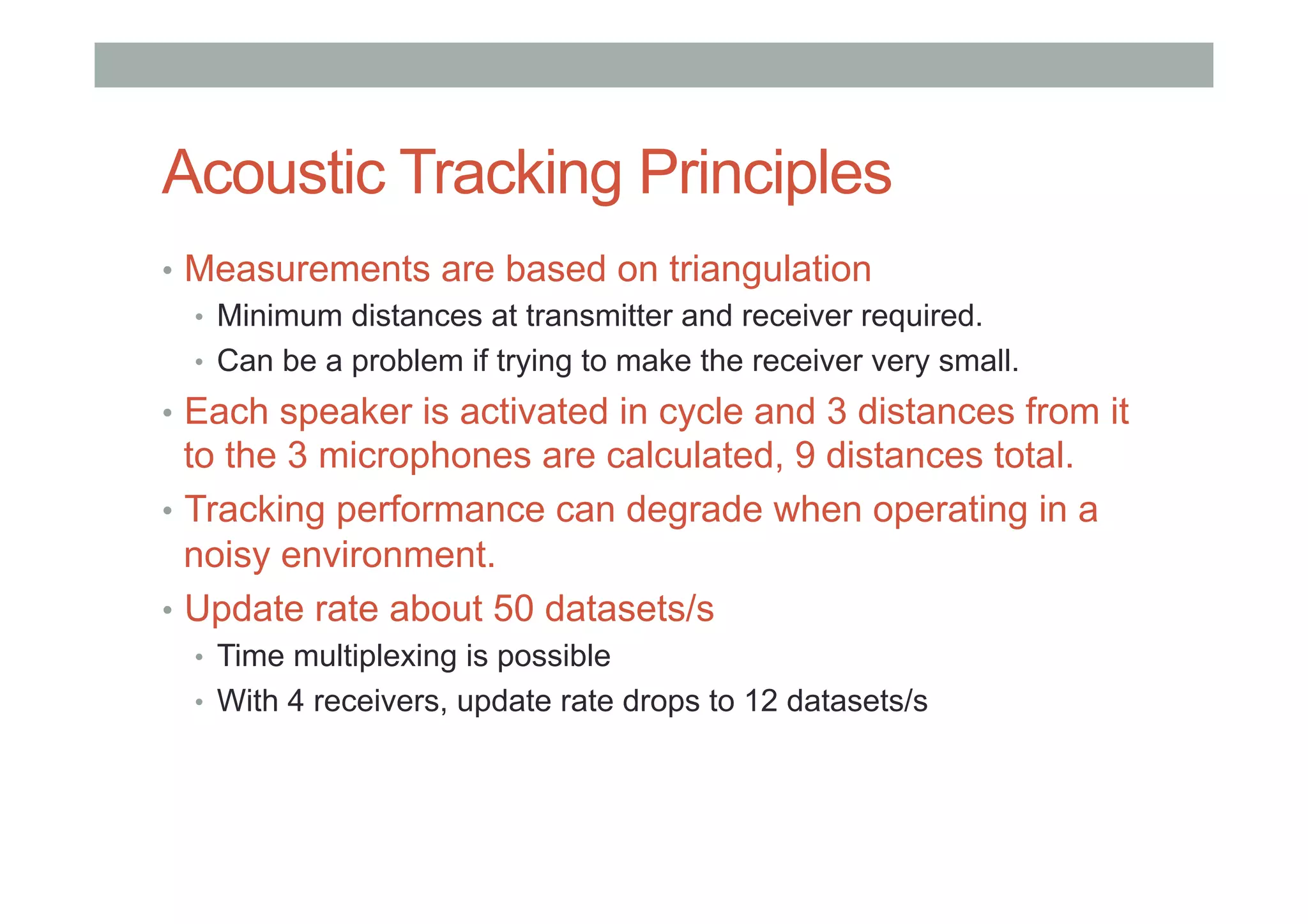 Acoustic Tracking Principles
•  Measurements are based on triangulation
•  Minimum distances at transmitter and receiver required.
•  Can be a problem if trying to make the receiver very small.
•  Each speaker is activated in cycle and 3 distances from it
to the 3 microphones are calculated, 9 distances total.
•  Tracking performance can degrade when operating in a
noisy environment.
•  Update rate about 50 datasets/s
•  Time multiplexing is possible
•  With 4 receivers, update rate drops to 12 datasets/s
 