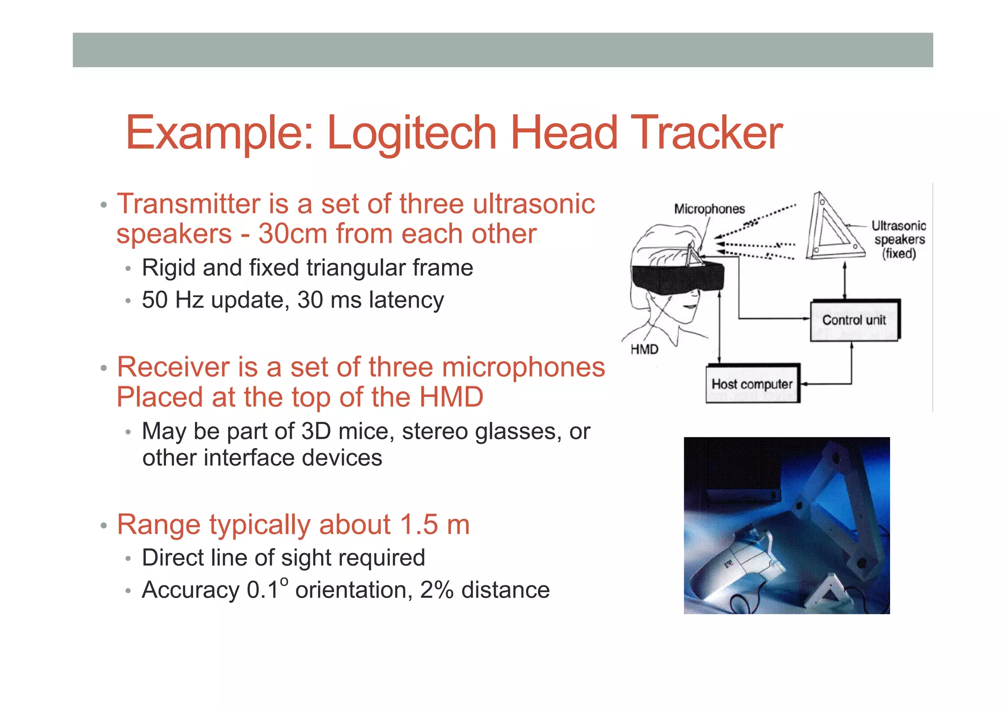 Example: Logitech Head Tracker
•  Transmitter is a set of three ultrasonic
speakers - 30cm from each other
•  Rigid and fixed triangular frame
•  50 Hz update, 30 ms latency
•  Receiver is a set of three microphones
Placed at the top of the HMD
•  May be part of 3D mice, stereo glasses, or
other interface devices
•  Range typically about 1.5 m
•  Direct line of sight required
•  Accuracy 0.1
o
orientation, 2% distance
 