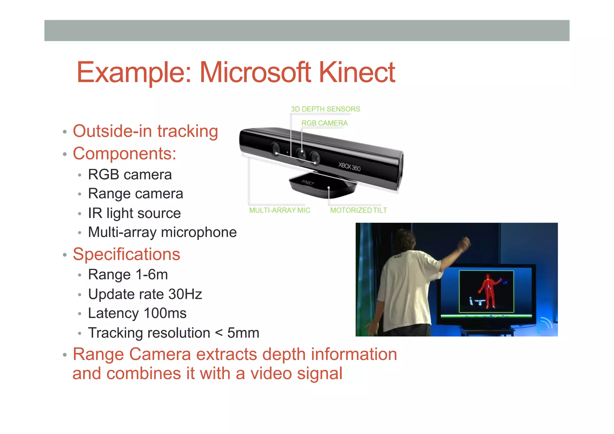Example: Microsoft Kinect
•  Outside-in tracking
•  Components:
•  RGB camera
•  Range camera
•  IR light source
•  Multi-array microphone
•  Specifications
•  Range 1-6m
•  Update rate 30Hz
•  Latency 100ms
•  Tracking resolution < 5mm
•  Range Camera extracts depth information
and combines it with a video signal
 