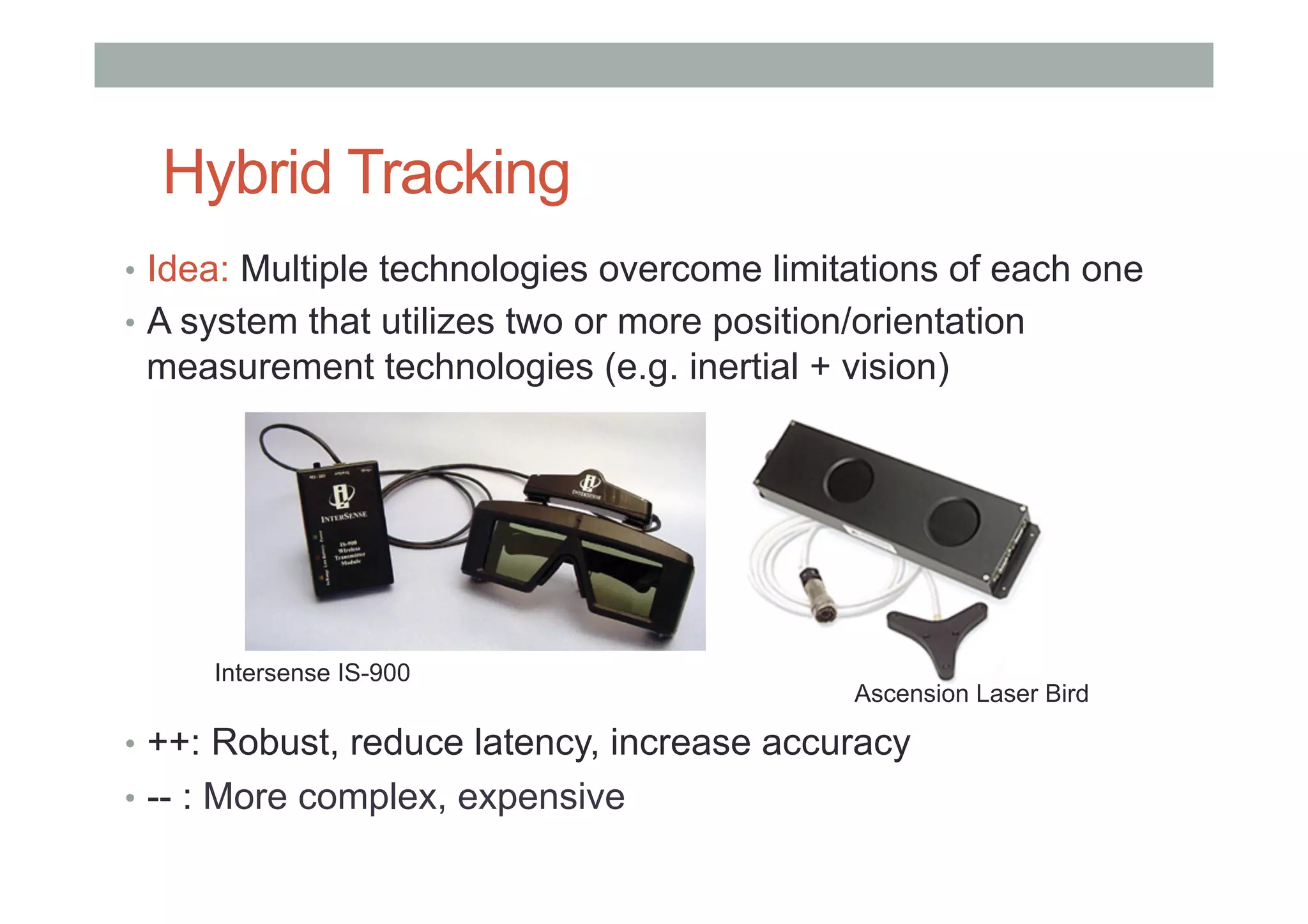 Hybrid Tracking
•  Idea: Multiple technologies overcome limitations of each one
•  A system that utilizes two or more position/orientation
measurement technologies (e.g. inertial + vision)
•  ++: Robust, reduce latency, increase accuracy
•  -- : More complex, expensive
Intersense IS-900
Ascension Laser Bird
 