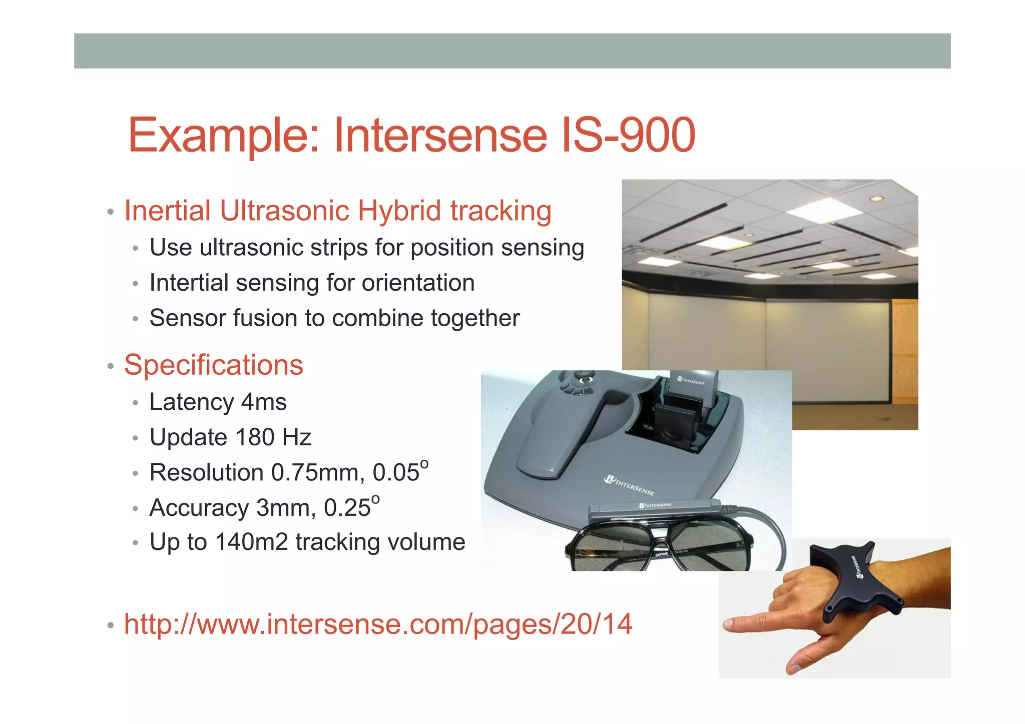 Example: Intersense IS-900
•  Inertial Ultrasonic Hybrid tracking
•  Use ultrasonic strips for position sensing
•  Intertial sensing for orientation
•  Sensor fusion to combine together
•  Specifications
•  Latency 4ms
•  Update 180 Hz
•  Resolution 0.75mm, 0.05
o
•  Accuracy 3mm, 0.25
o
•  Up to 140m2 tracking volume
•  http://www.intersense.com/pages/20/14
 
