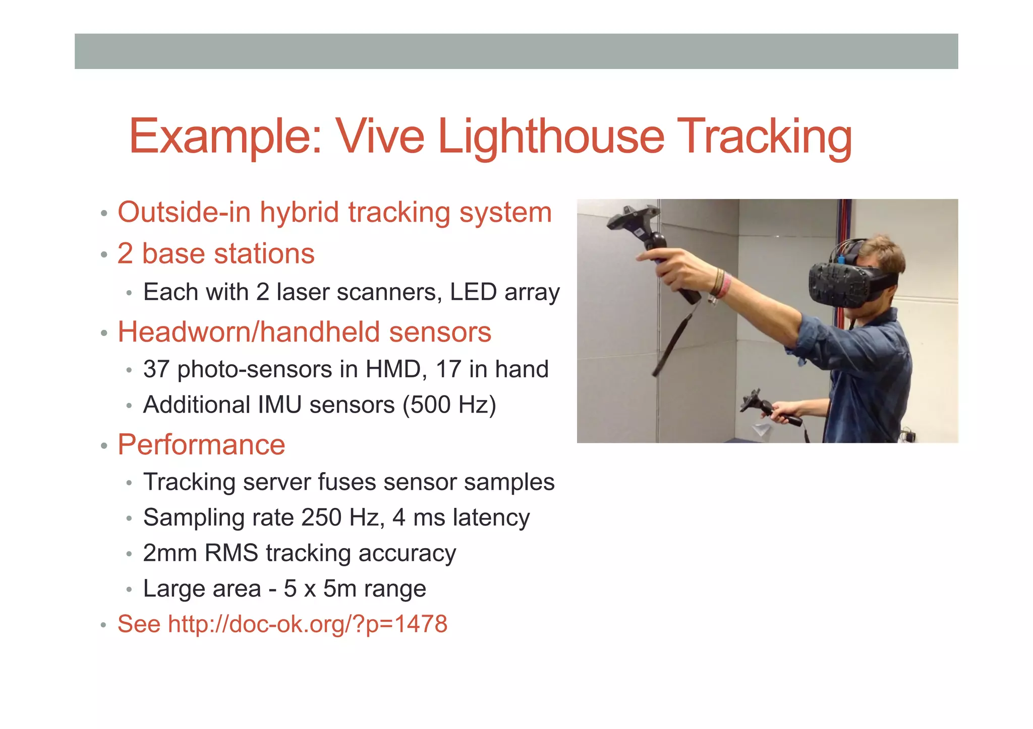 Example: Vive Lighthouse Tracking
•  Outside-in hybrid tracking system
•  2 base stations
•  Each with 2 laser scanners, LED array
•  Headworn/handheld sensors
•  37 photo-sensors in HMD, 17 in hand
•  Additional IMU sensors (500 Hz)
•  Performance
•  Tracking server fuses sensor samples
•  Sampling rate 250 Hz, 4 ms latency
•  2mm RMS tracking accuracy
•  Large area - 5 x 5m range
•  See http://doc-ok.org/?p=1478
 