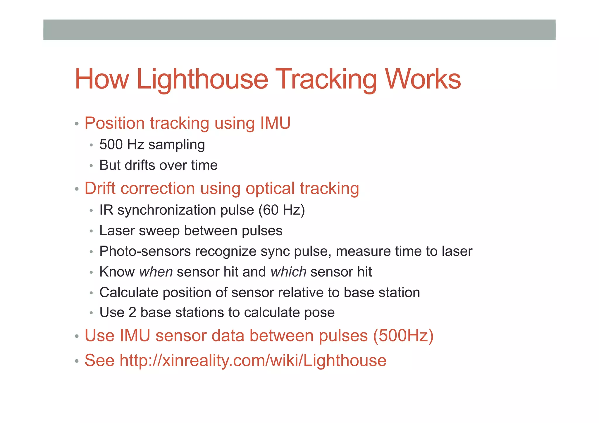 How Lighthouse Tracking Works
•  Position tracking using IMU
•  500 Hz sampling
•  But drifts over time
•  Drift correction using optical tracking
•  IR synchronization pulse (60 Hz)
•  Laser sweep between pulses
•  Photo-sensors recognize sync pulse, measure time to laser
•  Know when sensor hit and which sensor hit
•  Calculate position of sensor relative to base station
•  Use 2 base stations to calculate pose
•  Use IMU sensor data between pulses (500Hz)
•  See http://xinreality.com/wiki/Lighthouse
 
