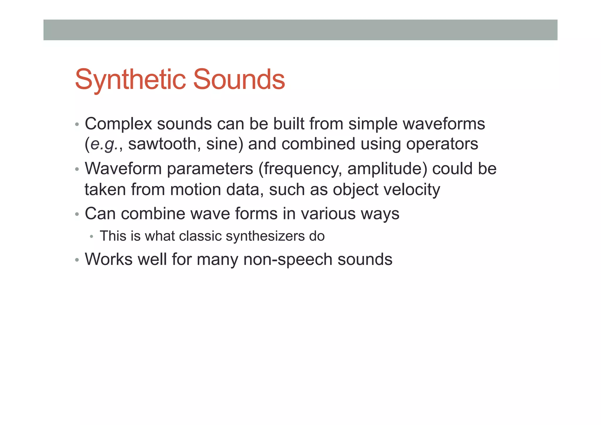 Synthetic Sounds
•  Complex sounds can be built from simple waveforms
(e.g., sawtooth, sine) and combined using operators
•  Waveform parameters (frequency, amplitude) could be
taken from motion data, such as object velocity
•  Can combine wave forms in various ways
•  This is what classic synthesizers do
•  Works well for many non-speech sounds
 