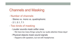 Channels and Masking
• Number of channels
•  Stereo vs. mono vs. quadrophonic
•  2.1, 5.1, 7.1
• Two kinds of masking
•  Louder sounds mask softer ones
•  We have too many things vying for our audio attention these days!
•  Physical objects mask sound signals
•  Happens with speakers, but not with headphones
 