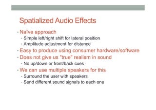 Spatialized Audio Effects
• Naïve approach
•  Simple left/right shift for lateral position
•  Amplitude adjustment for distance
• Easy to produce using consumer hardware/software
• Does not give us "true" realism in sound
•  No up/down or front/back cues
• We can use multiple speakers for this
•  Surround the user with speakers
•  Send different sound signals to each one
 